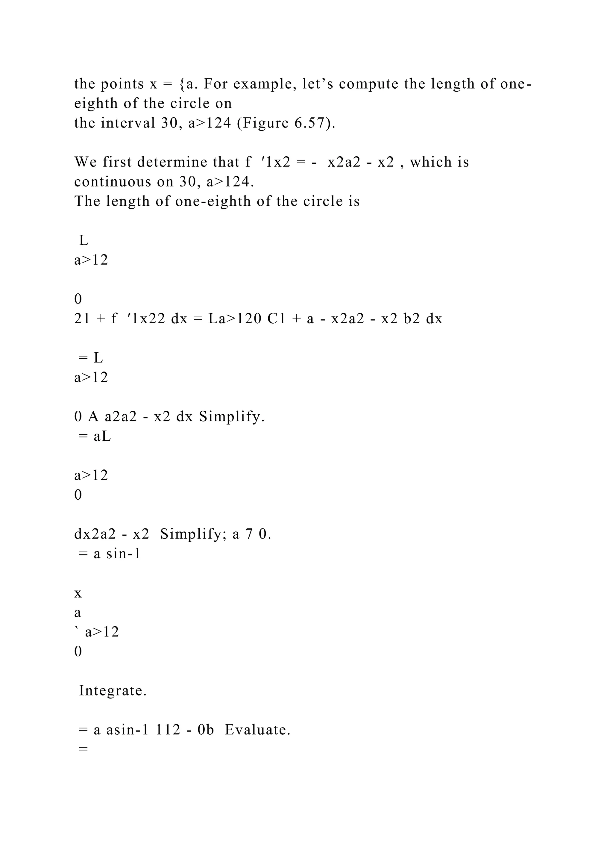 the points x = {a. For example, let’s compute the length of one-
eighth of the circle on
the interval 30, a>124 (Figure 6.57).
We first determine that f ′1x2 = - x2a2 - x2 , which is
continuous on 30, a>124.
The length of one-eighth of the circle is
L
a>12
0
21 + f ′1x22 dx = La>120 C1 + a - x2a2 - x2 b2 dx
= L
a>12
0 A a2a2 - x2 dx Simplify.
= aL
a>12
0
dx2a2 - x2 Simplify; a 7 0.
= a sin-1
x
a
` a>12
0
Integrate.
= a asin-1 112 - 0b Evaluate.
=
 