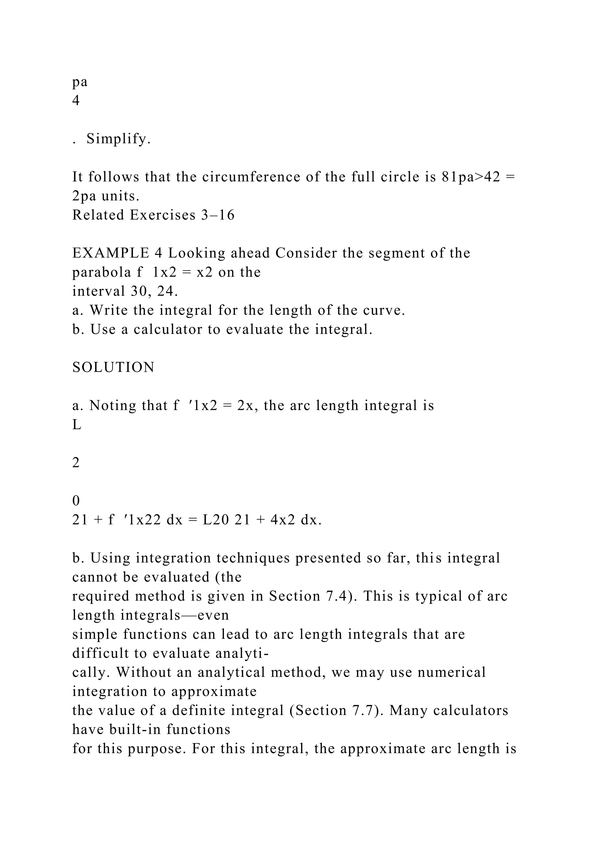 pa
4
. Simplify.
It follows that the circumference of the full circle is 81pa>42 =
2pa units.
Related Exercises 3–16
EXAMPLE 4 Looking ahead Consider the segment of the
parabola f 1x2 = x2 on the
interval 30, 24.
a. Write the integral for the length of the curve.
b. Use a calculator to evaluate the integral.
SOLUTION
a. Noting that f ′1x2 = 2x, the arc length integral is
L
2
0
21 + f ′1x22 dx = L20 21 + 4x2 dx.
b. Using integration techniques presented so far, this integral
cannot be evaluated (the
required method is given in Section 7.4). This is typical of arc
length integrals—even
simple functions can lead to arc length integrals that are
difficult to evaluate analyti-
cally. Without an analytical method, we may use numerical
integration to approximate
the value of a definite integral (Section 7.7). Many calculators
have built-in functions
for this purpose. For this integral, the approximate arc length is
 