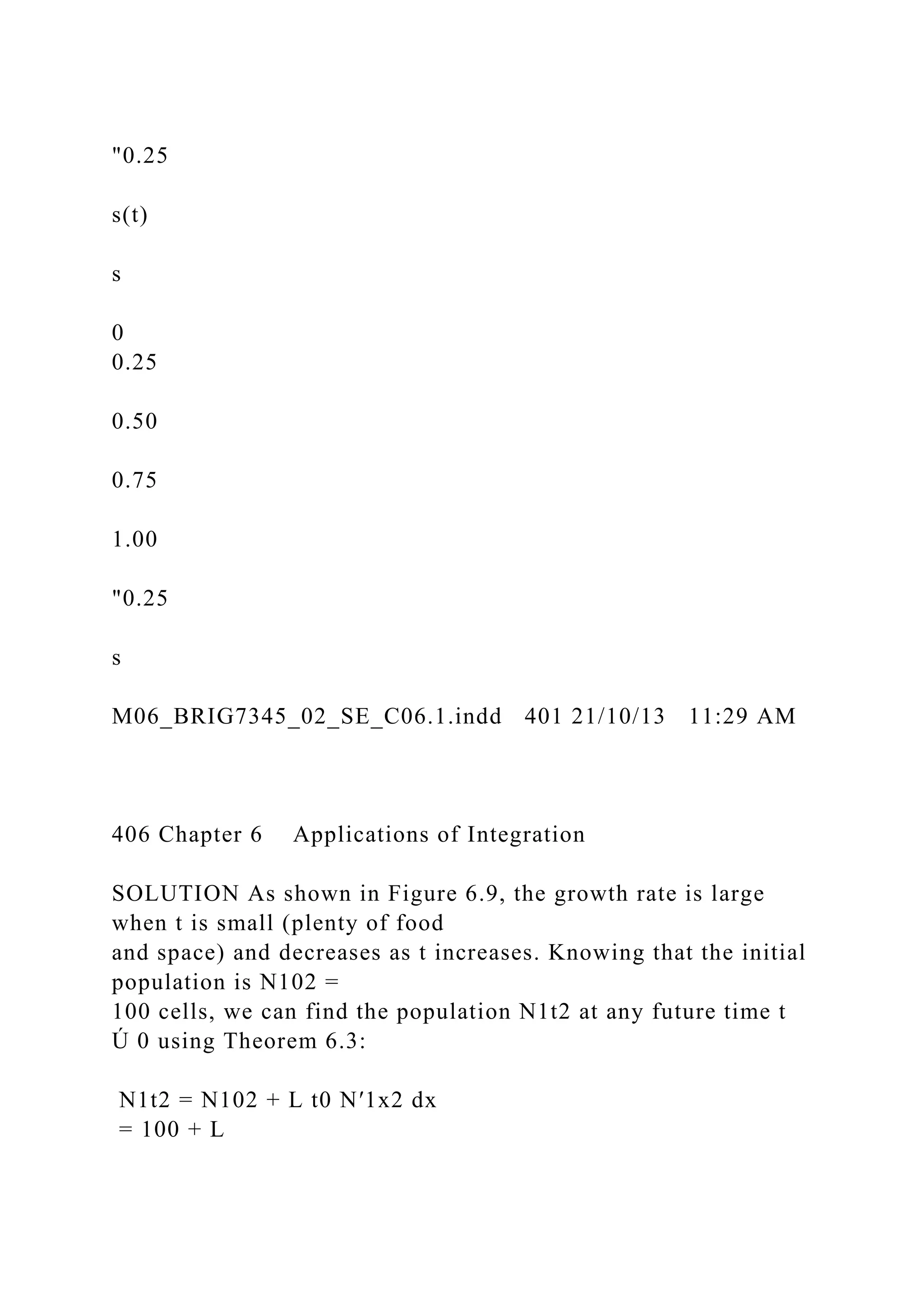 "0.25
s(t)
s
0
0.25
0.50
0.75
1.00
"0.25
s
M06_BRIG7345_02_SE_C06.1.indd 401 21/10/13 11:29 AM
406 Chapter 6 Applications of Integration
SOLUTION As shown in Figure 6.9, the growth rate is large
when t is small (plenty of food
and space) and decreases as t increases. Knowing that the initial
population is N102 =
100 cells, we can find the population N1t2 at any future time t
Ú 0 using Theorem 6.3:
N1t2 = N102 + L t0 N′1x2 dx
= 100 + L
 