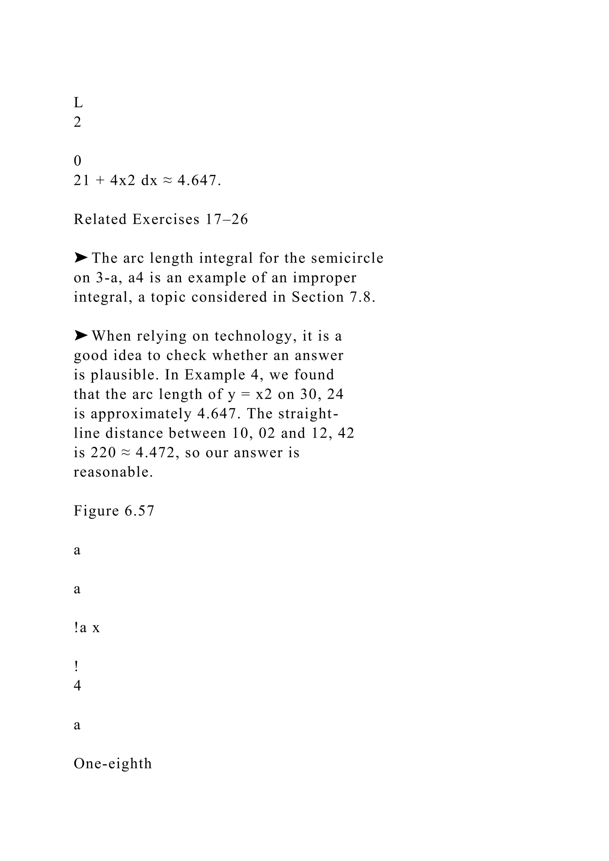 L
2
0
21 + 4x2 dx ≈ 4.647.
Related Exercises 17–26
➤ The arc length integral for the semicircle
on 3-a, a4 is an example of an improper
integral, a topic considered in Section 7.8.
➤ When relying on technology, it is a
good idea to check whether an answer
is plausible. In Example 4, we found
that the arc length of y = x2 on 30, 24
is approximately 4.647. The straight-
line distance between 10, 02 and 12, 42
is 220 ≈ 4.472, so our answer is
reasonable.
Figure 6.57
a
a
!a x
!
4
a
One-eighth
 