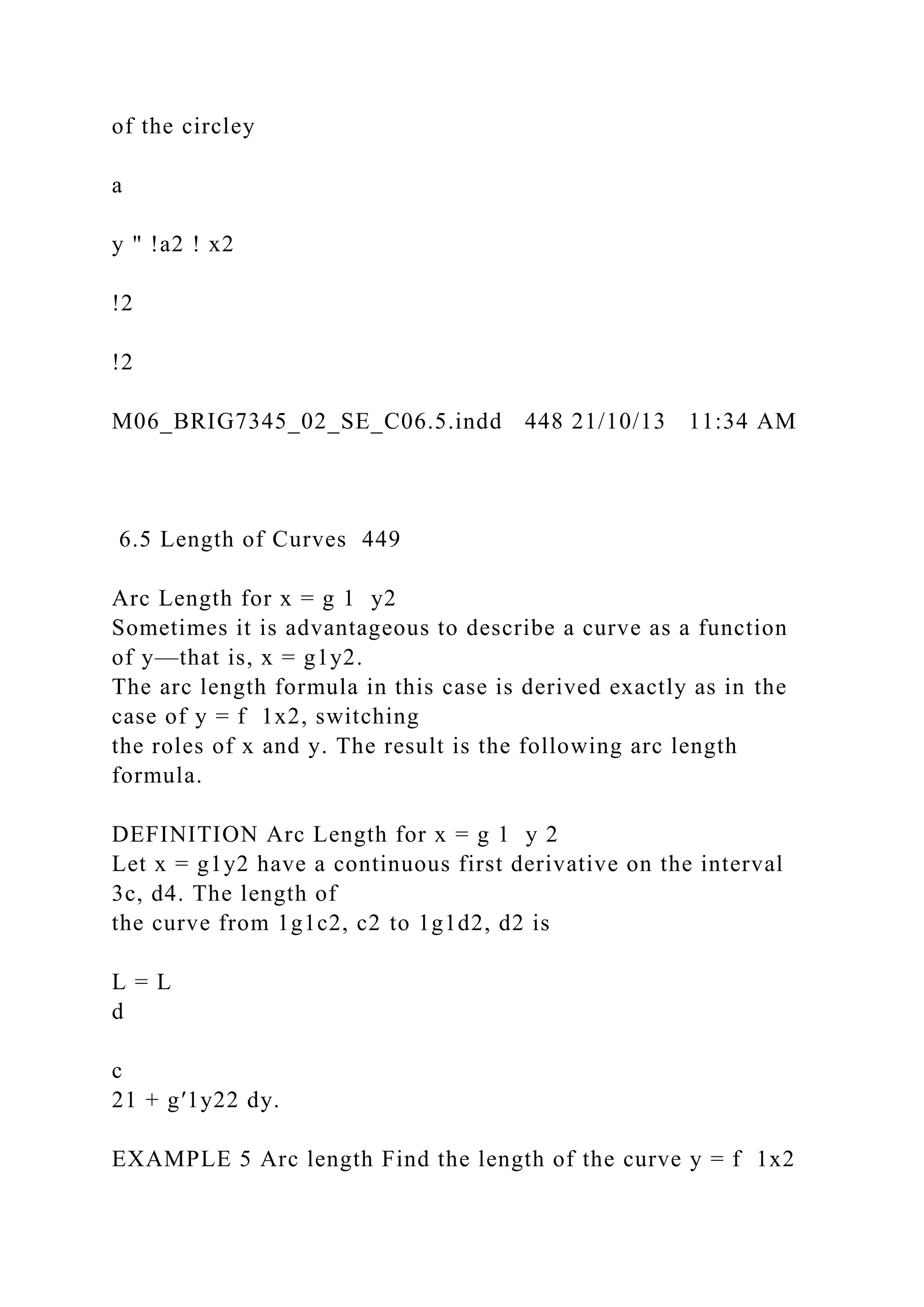 of the circley
a
y " !a2 ! x2
!2
!2
M06_BRIG7345_02_SE_C06.5.indd 448 21/10/13 11:34 AM
6.5 Length of Curves 449
Arc Length for x = g 1 y2
Sometimes it is advantageous to describe a curve as a function
of y—that is, x = g1y2.
The arc length formula in this case is derived exactly as in the
case of y = f 1x2, switching
the roles of x and y. The result is the following arc length
formula.
DEFINITION Arc Length for x = g 1 y 2
Let x = g1y2 have a continuous first derivative on the interval
3c, d4. The length of
the curve from 1g1c2, c2 to 1g1d2, d2 is
L = L
d
c
21 + g′1y22 dy.
EXAMPLE 5 Arc length Find the length of the curve y = f 1x2
 