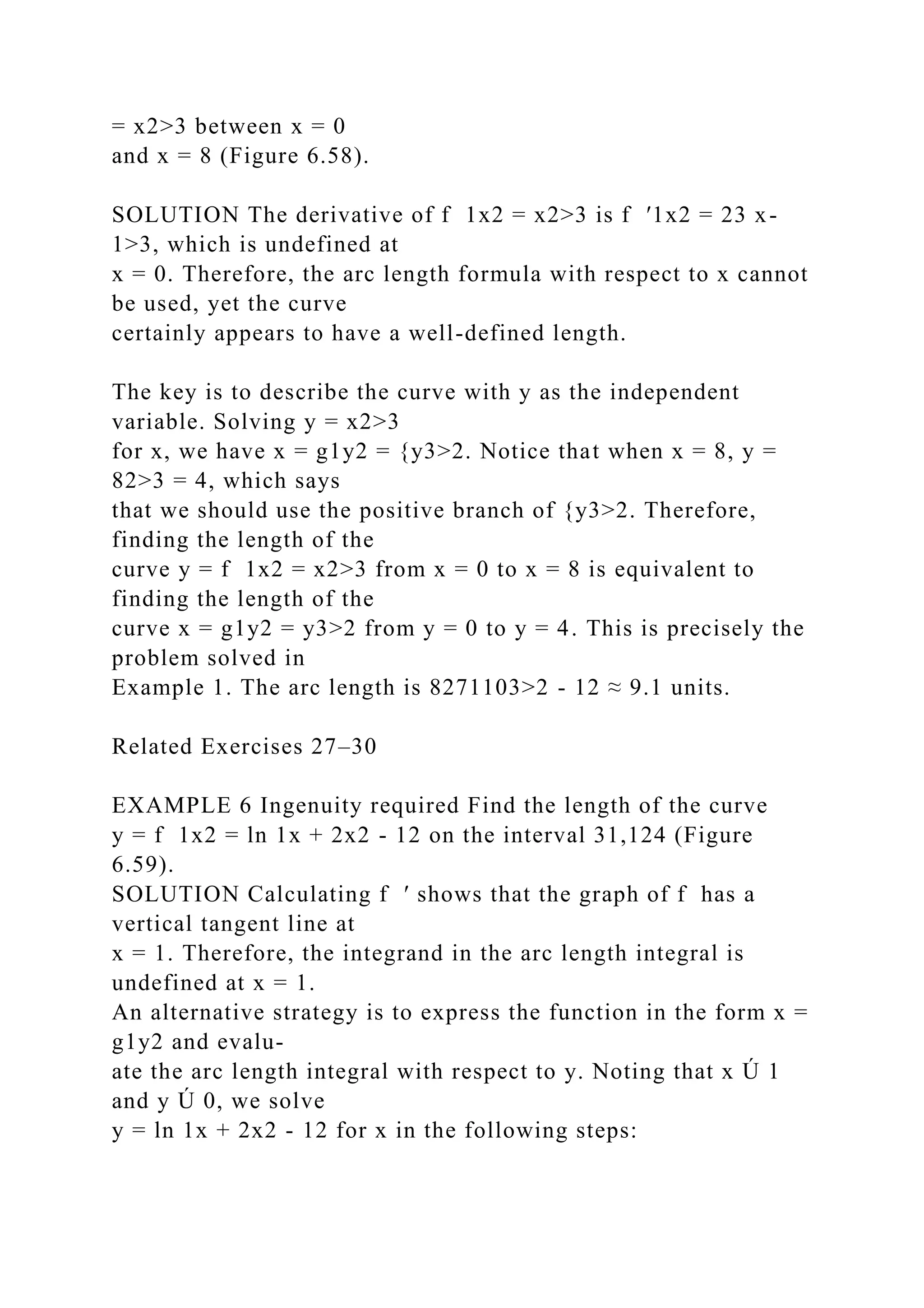 = x2>3 between x = 0
and x = 8 (Figure 6.58).
SOLUTION The derivative of f 1x2 = x2>3 is f ′1x2 = 23 x-
1>3, which is undefined at
x = 0. Therefore, the arc length formula with respect to x cannot
be used, yet the curve
certainly appears to have a well-defined length.
The key is to describe the curve with y as the independent
variable. Solving y = x2>3
for x, we have x = g1y2 = {y3>2. Notice that when x = 8, y =
82>3 = 4, which says
that we should use the positive branch of {y3>2. Therefore,
finding the length of the
curve y = f 1x2 = x2>3 from x = 0 to x = 8 is equivalent to
finding the length of the
curve x = g1y2 = y3>2 from y = 0 to y = 4. This is precisely the
problem solved in
Example 1. The arc length is 8271103>2 - 12 ≈ 9.1 units.
Related Exercises 27–30
EXAMPLE 6 Ingenuity required Find the length of the curve
y = f 1x2 = ln 1x + 2x2 - 12 on the interval 31,124 (Figure
6.59).
SOLUTION Calculating f ′ shows that the graph of f has a
vertical tangent line at
x = 1. Therefore, the integrand in the arc length integral is
undefined at x = 1.
An alternative strategy is to express the function in the form x =
g1y2 and evalu-
ate the arc length integral with respect to y. Noting that x Ú 1
and y Ú 0, we solve
y = ln 1x + 2x2 - 12 for x in the following steps:
 