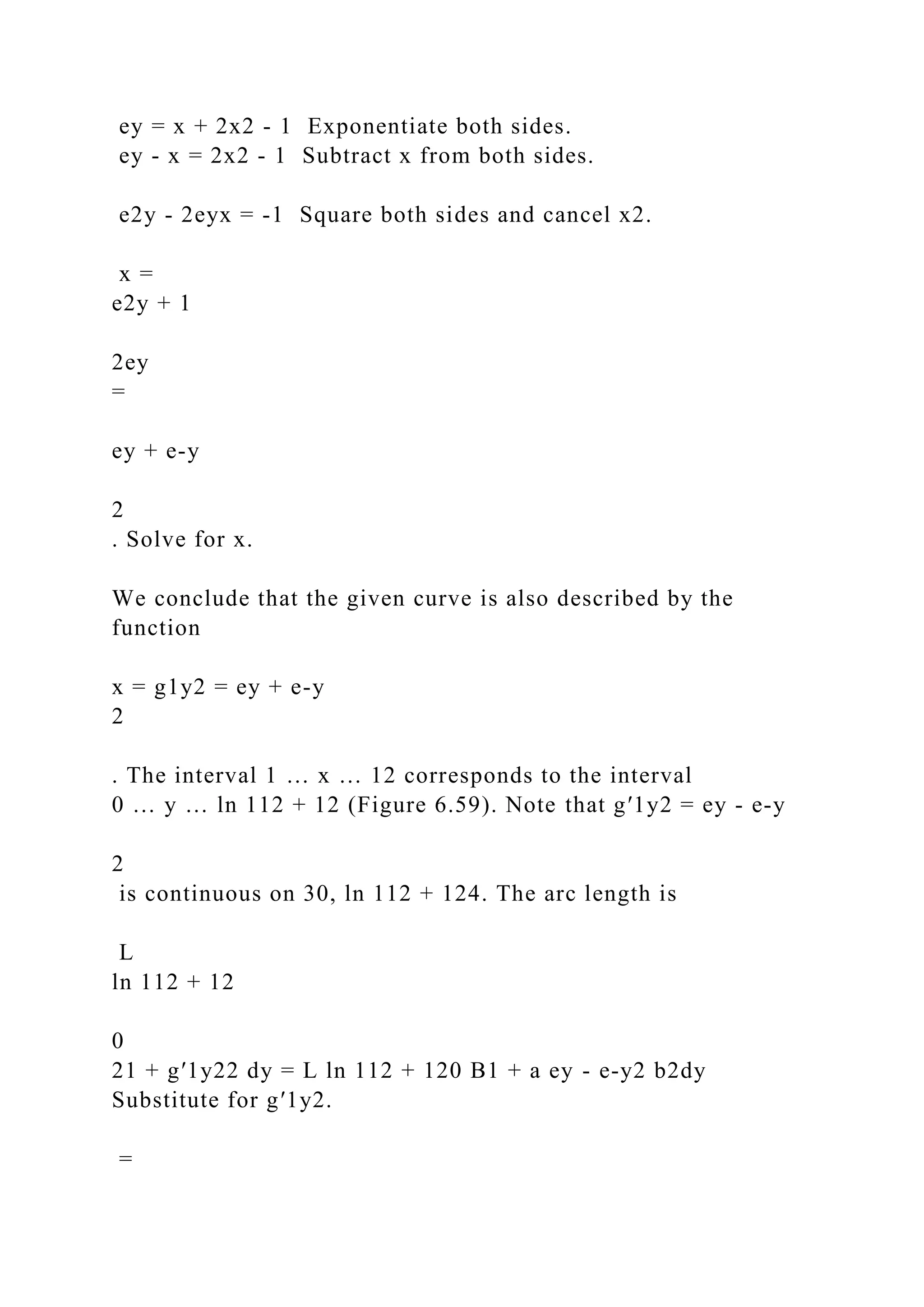 ey = x + 2x2 - 1 Exponentiate both sides.
ey - x = 2x2 - 1 Subtract x from both sides.
e2y - 2eyx = -1 Square both sides and cancel x2.
x =
e2y + 1
2ey
=
ey + e-y
2
. Solve for x.
We conclude that the given curve is also described by the
function
x = g1y2 = ey + e-y
2
. The interval 1 … x … 12 corresponds to the interval
0 … y … ln 112 + 12 (Figure 6.59). Note that g′1y2 = ey - e-y
2
is continuous on 30, ln 112 + 124. The arc length is
L
ln 112 + 12
0
21 + g′1y22 dy = L ln 112 + 120 B1 + a ey - e-y2 b2dy
Substitute for g′1y2.
=
 