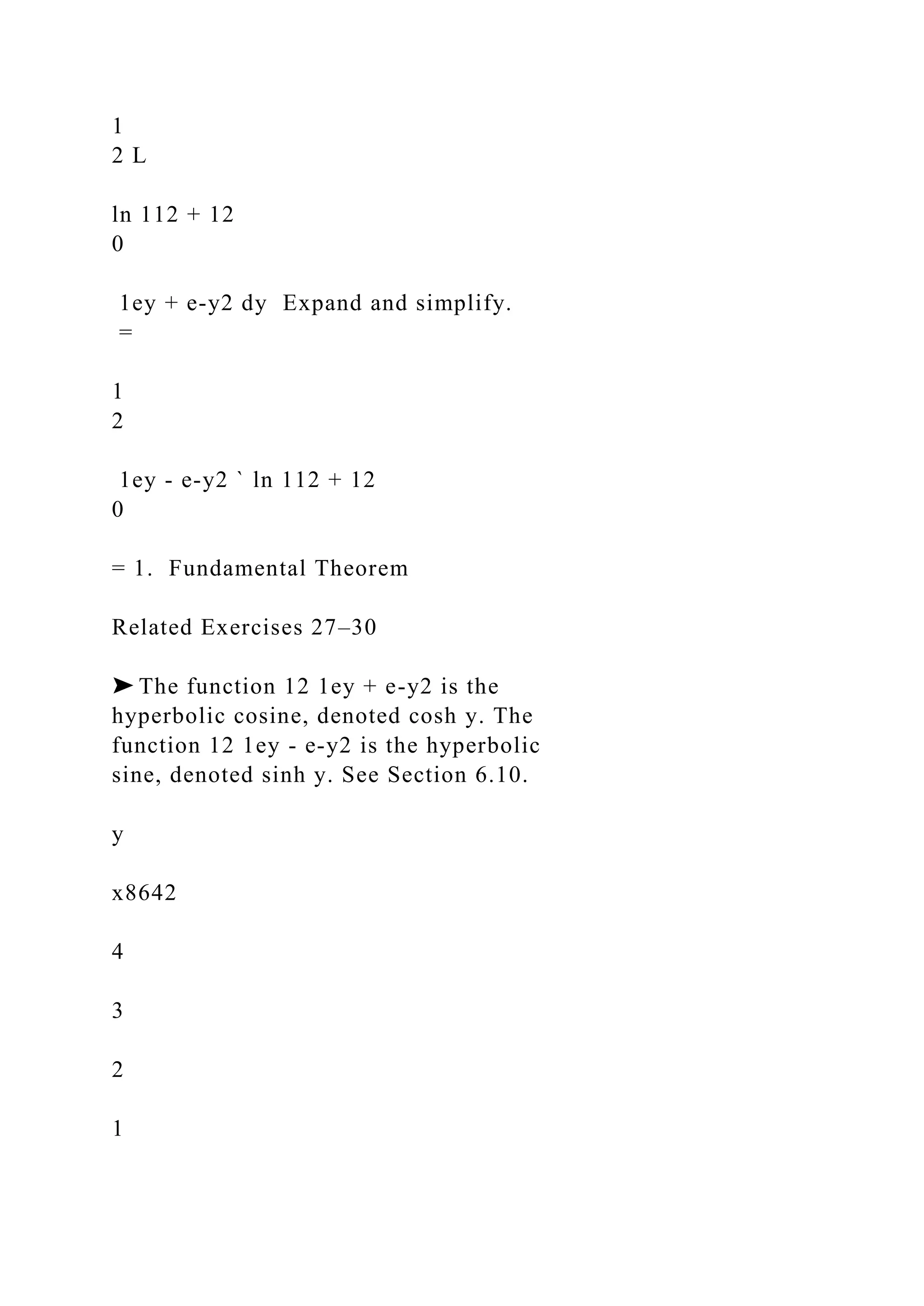 1
2 L
ln 112 + 12
0
1ey + e-y2 dy Expand and simplify.
=
1
2
1ey - e-y2 ` ln 112 + 12
0
= 1. Fundamental Theorem
Related Exercises 27–30
➤ The function 12 1ey + e-y2 is the
hyperbolic cosine, denoted cosh y. The
function 12 1ey - e-y2 is the hyperbolic
sine, denoted sinh y. See Section 6.10.
y
x8642
4
3
2
1
 