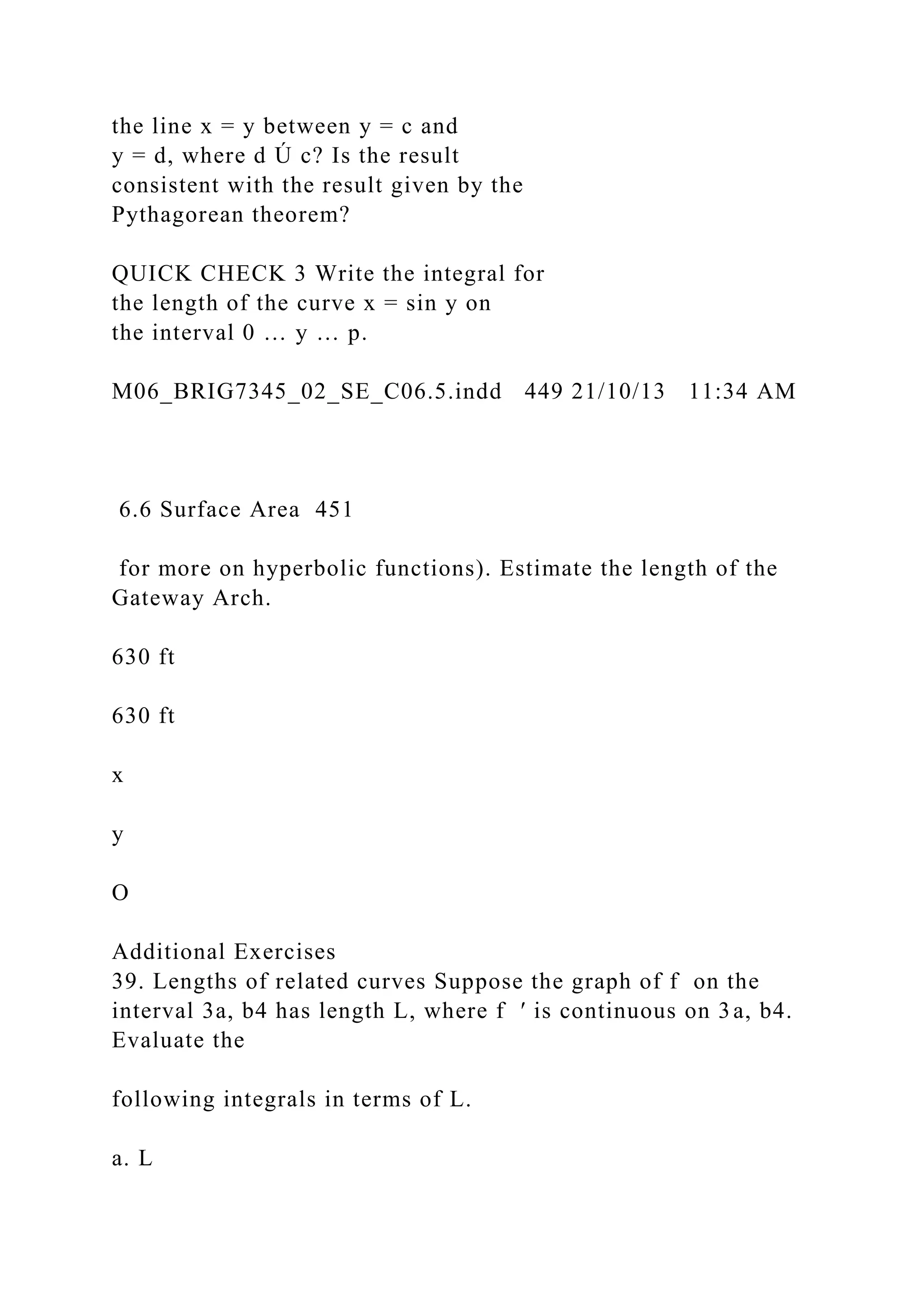 the line x = y between y = c and
y = d, where d Ú c? Is the result
consistent with the result given by the
Pythagorean theorem?
QUICK CHECK 3 Write the integral for
the length of the curve x = sin y on
the interval 0 … y … p.
M06_BRIG7345_02_SE_C06.5.indd 449 21/10/13 11:34 AM
6.6 Surface Area 451
for more on hyperbolic functions). Estimate the length of the
Gateway Arch.
630 ft
630 ft
x
y
O
Additional Exercises
39. Lengths of related curves Suppose the graph of f on the
interval 3a, b4 has length L, where f ′ is continuous on 3a, b4.
Evaluate the
following integrals in terms of L.
a. L
 