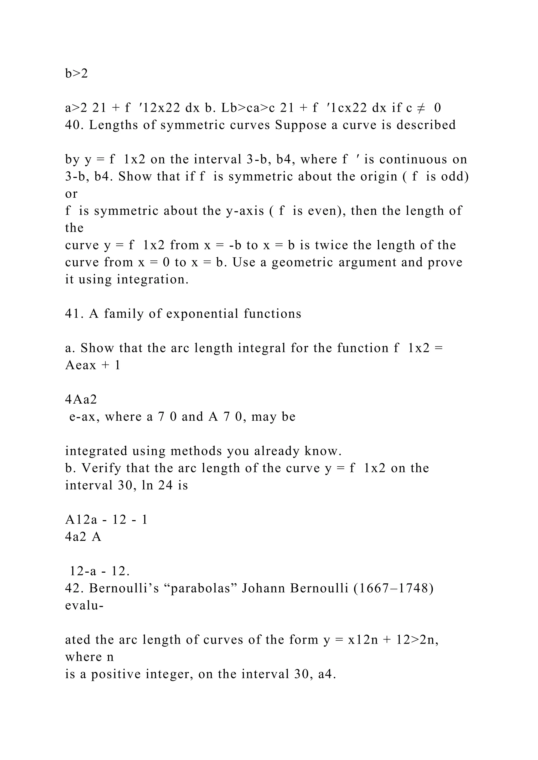 b>2
a>2 21 + f ′12x22 dx b. Lb>ca>c 21 + f ′1cx22 dx if c ≠ 0
40. Lengths of symmetric curves Suppose a curve is described
by y = f 1x2 on the interval 3-b, b4, where f ′ is continuous on
3-b, b4. Show that if f is symmetric about the origin ( f is odd)
or
f is symmetric about the y-axis ( f is even), then the length of
the
curve y = f 1x2 from x = -b to x = b is twice the length of the
curve from x = 0 to x = b. Use a geometric argument and prove
it using integration.
41. A family of exponential functions
a. Show that the arc length integral for the function f 1x2 =
Aeax + 1
4Aa2
e-ax, where a 7 0 and A 7 0, may be
integrated using methods you already know.
b. Verify that the arc length of the curve y = f 1x2 on the
interval 30, ln 24 is
A12a - 12 - 1
4a2 A
12-a - 12.
42. Bernoulli’s “parabolas” Johann Bernoulli (1667–1748)
evalu-
ated the arc length of curves of the form y = x12n + 12>2n,
where n
is a positive integer, on the interval 30, a4.
 