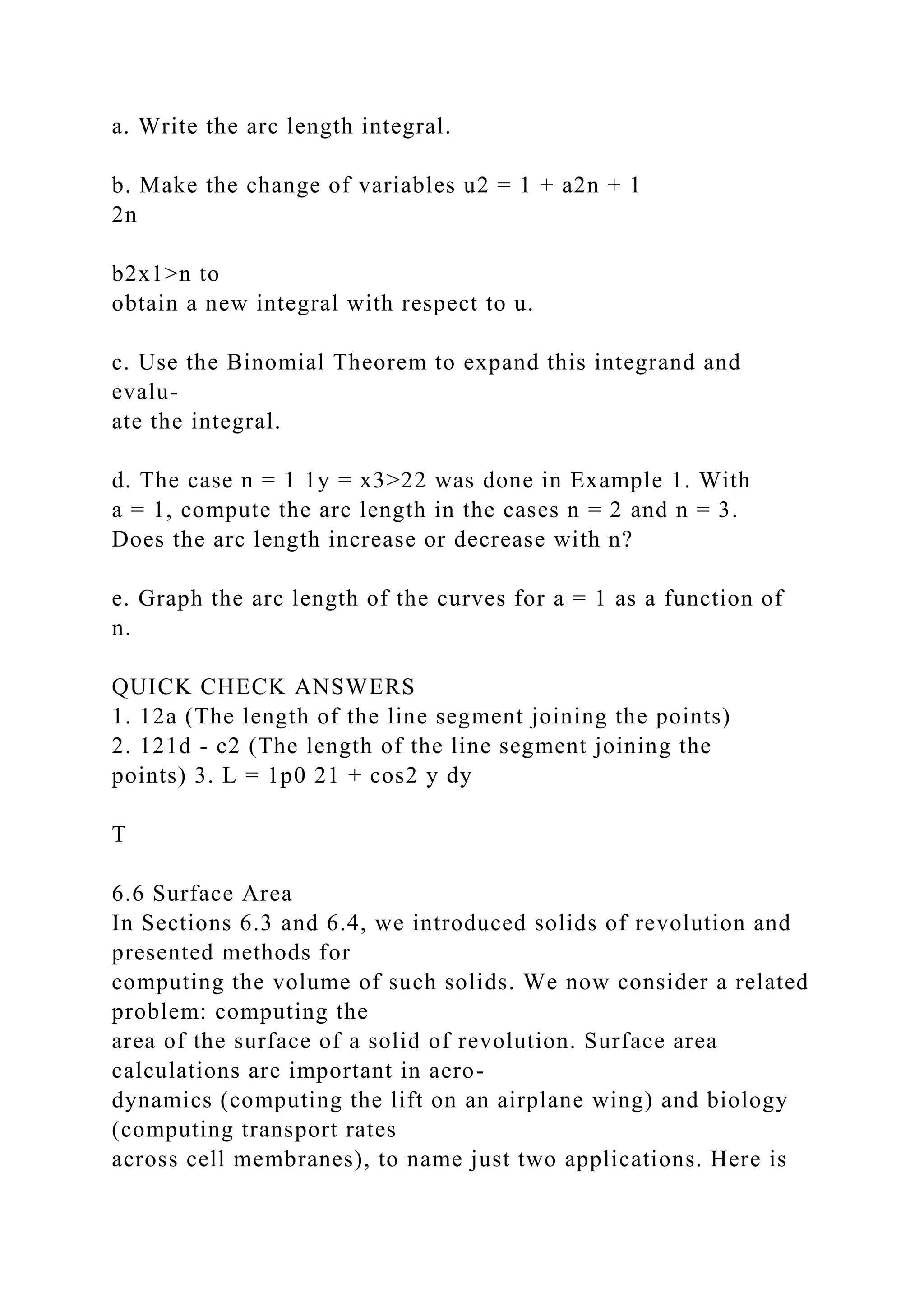 a. Write the arc length integral.
b. Make the change of variables u2 = 1 + a2n + 1
2n
b2x1>n to
obtain a new integral with respect to u.
c. Use the Binomial Theorem to expand this integrand and
evalu-
ate the integral.
d. The case n = 1 1y = x3>22 was done in Example 1. With
a = 1, compute the arc length in the cases n = 2 and n = 3.
Does the arc length increase or decrease with n?
e. Graph the arc length of the curves for a = 1 as a function of
n.
QUICK CHECK ANSWERS
1. 12a (The length of the line segment joining the points)
2. 121d - c2 (The length of the line segment joining the
points) 3. L = 1p0 21 + cos2 y dy
T
6.6 Surface Area
In Sections 6.3 and 6.4, we introduced solids of revolution and
presented methods for
computing the volume of such solids. We now consider a related
problem: computing the
area of the surface of a solid of revolution. Surface area
calculations are important in aero-
dynamics (computing the lift on an airplane wing) and biology
(computing transport rates
across cell membranes), to name just two applications. Here is
 