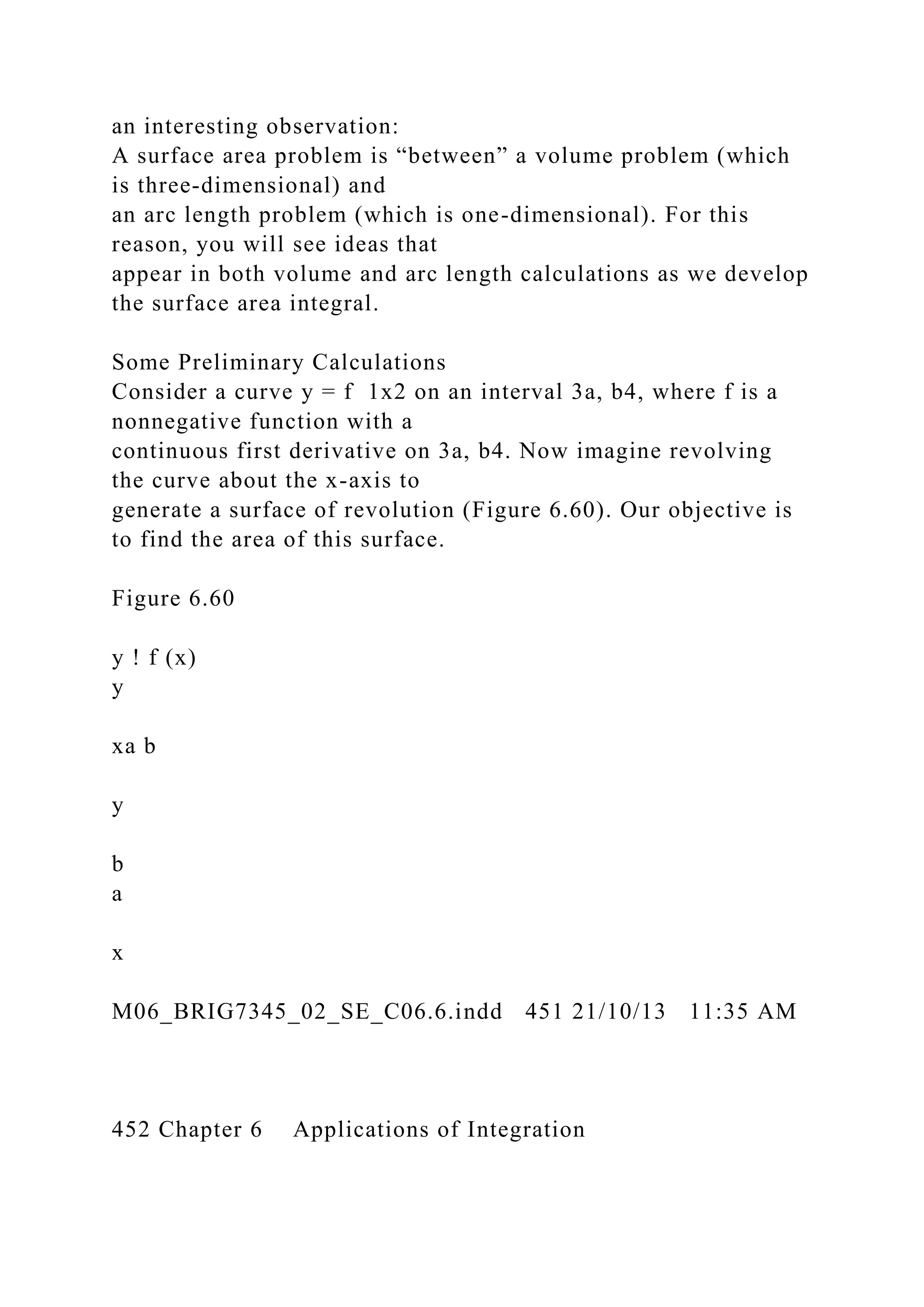 an interesting observation:
A surface area problem is “between” a volume problem (which
is three-dimensional) and
an arc length problem (which is one-dimensional). For this
reason, you will see ideas that
appear in both volume and arc length calculations as we develop
the surface area integral.
Some Preliminary Calculations
Consider a curve y = f 1x2 on an interval 3a, b4, where f is a
nonnegative function with a
continuous first derivative on 3a, b4. Now imagine revolving
the curve about the x-axis to
generate a surface of revolution (Figure 6.60). Our objective is
to find the area of this surface.
Figure 6.60
y ! f (x)
y
xa b
y
b
a
x
M06_BRIG7345_02_SE_C06.6.indd 451 21/10/13 11:35 AM
452 Chapter 6 Applications of Integration
 