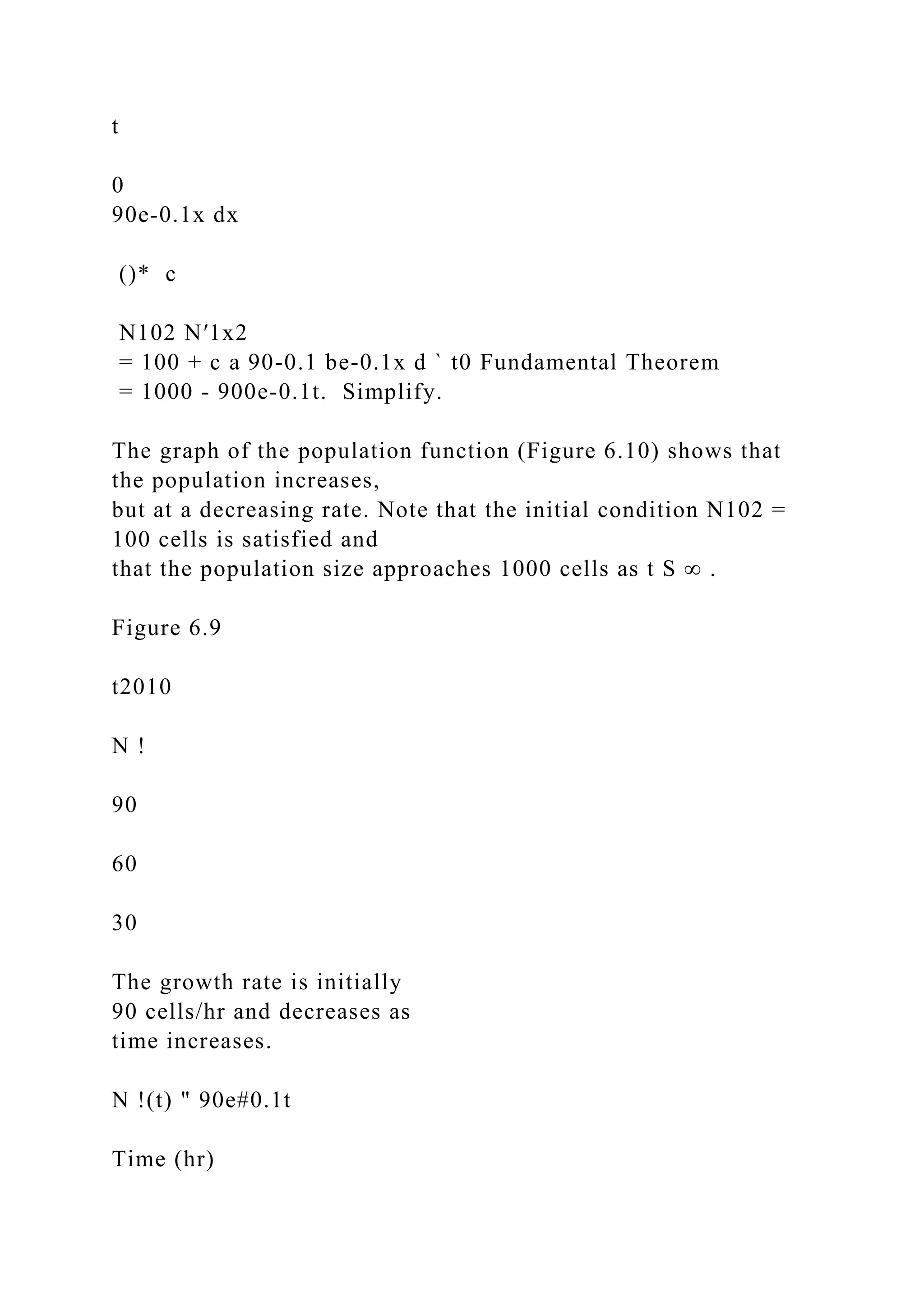 t
0
90e-0.1x dx
()* c
N102 N′1x2
= 100 + c a 90-0.1 be-0.1x d ` t0 Fundamental Theorem
= 1000 - 900e-0.1t. Simplify.
The graph of the population function (Figure 6.10) shows that
the population increases,
but at a decreasing rate. Note that the initial condition N102 =
100 cells is satisfied and
that the population size approaches 1000 cells as t S ∞ .
Figure 6.9
t2010
N !
90
60
30
The growth rate is initially
90 cells/hr and decreases as
time increases.
N !(t) " 90e#0.1t
Time (hr)
 