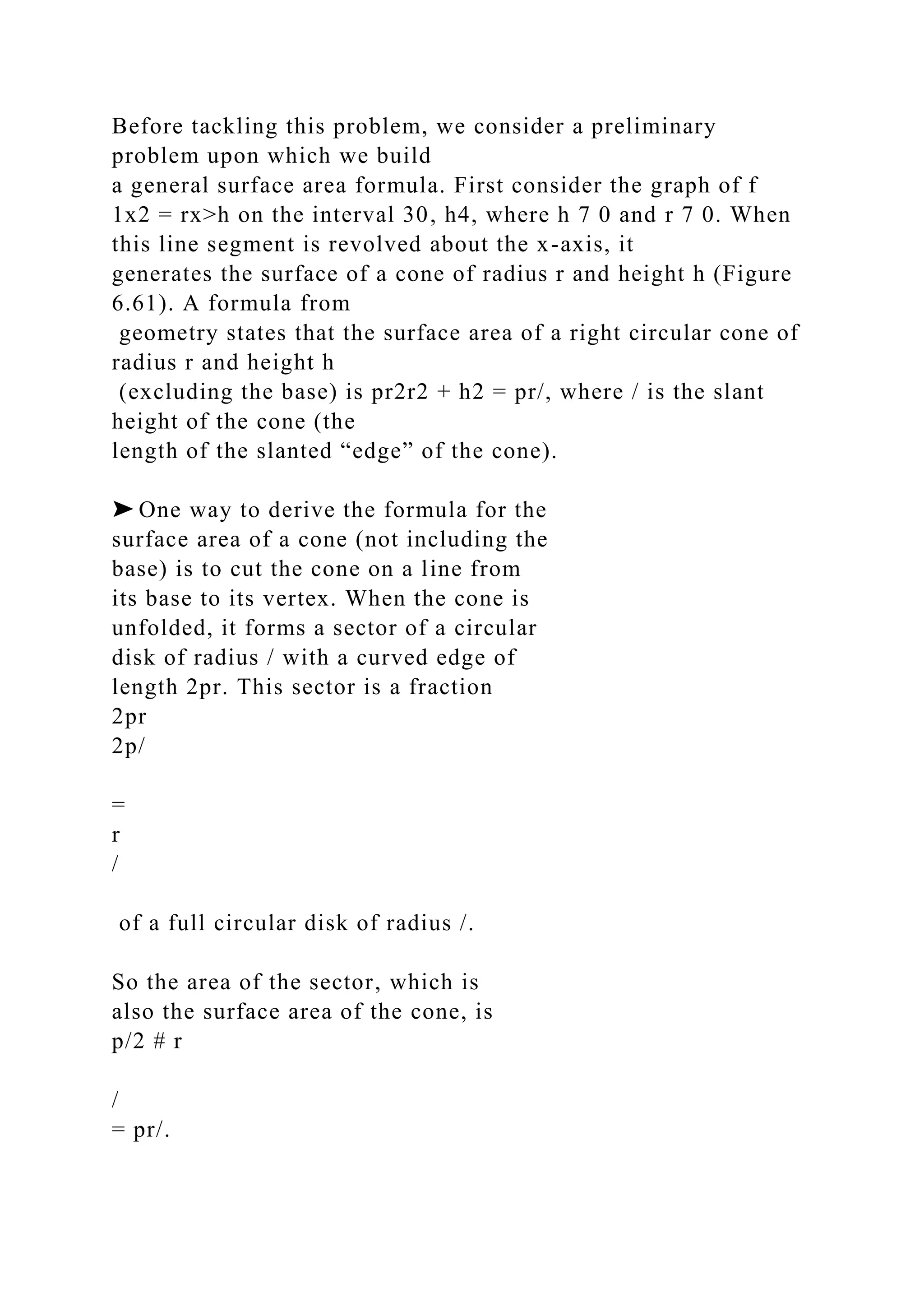 Before tackling this problem, we consider a preliminary
problem upon which we build
a general surface area formula. First consider the graph of f
1x2 = rx>h on the interval 30, h4, where h 7 0 and r 7 0. When
this line segment is revolved about the x-axis, it
generates the surface of a cone of radius r and height h (Figure
6.61). A formula from
geometry states that the surface area of a right circular cone of
radius r and height h
(excluding the base) is pr2r2 + h2 = pr/, where / is the slant
height of the cone (the
length of the slanted “edge” of the cone).
➤ One way to derive the formula for the
surface area of a cone (not including the
base) is to cut the cone on a line from
its base to its vertex. When the cone is
unfolded, it forms a sector of a circular
disk of radius / with a curved edge of
length 2pr. This sector is a fraction
2pr
2p/
=
r
/
of a full circular disk of radius /.
So the area of the sector, which is
also the surface area of the cone, is
p/2 # r
/
= pr/.
 