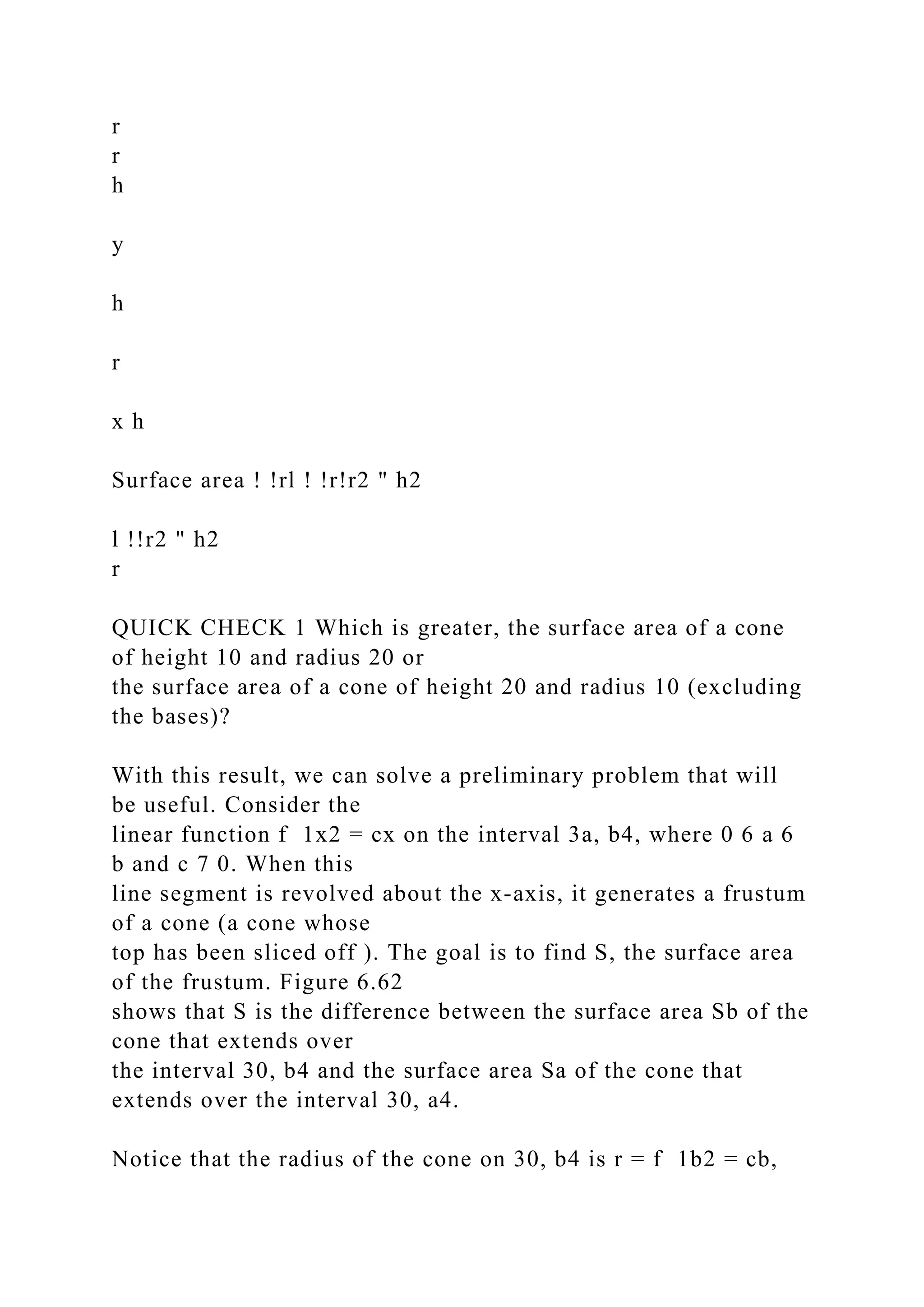 r
r
h
y
h
r
x h
Surface area ! !rl ! !r!r2 " h2
l !!r2 " h2
r
QUICK CHECK 1 Which is greater, the surface area of a cone
of height 10 and radius 20 or
the surface area of a cone of height 20 and radius 10 (excluding
the bases)?
With this result, we can solve a preliminary problem that will
be useful. Consider the
linear function f 1x2 = cx on the interval 3a, b4, where 0 6 a 6
b and c 7 0. When this
line segment is revolved about the x-axis, it generates a frustum
of a cone (a cone whose
top has been sliced off ). The goal is to find S, the surface area
of the frustum. Figure 6.62
shows that S is the difference between the surface area Sb of the
cone that extends over
the interval 30, b4 and the surface area Sa of the cone that
extends over the interval 30, a4.
Notice that the radius of the cone on 30, b4 is r = f 1b2 = cb,
 