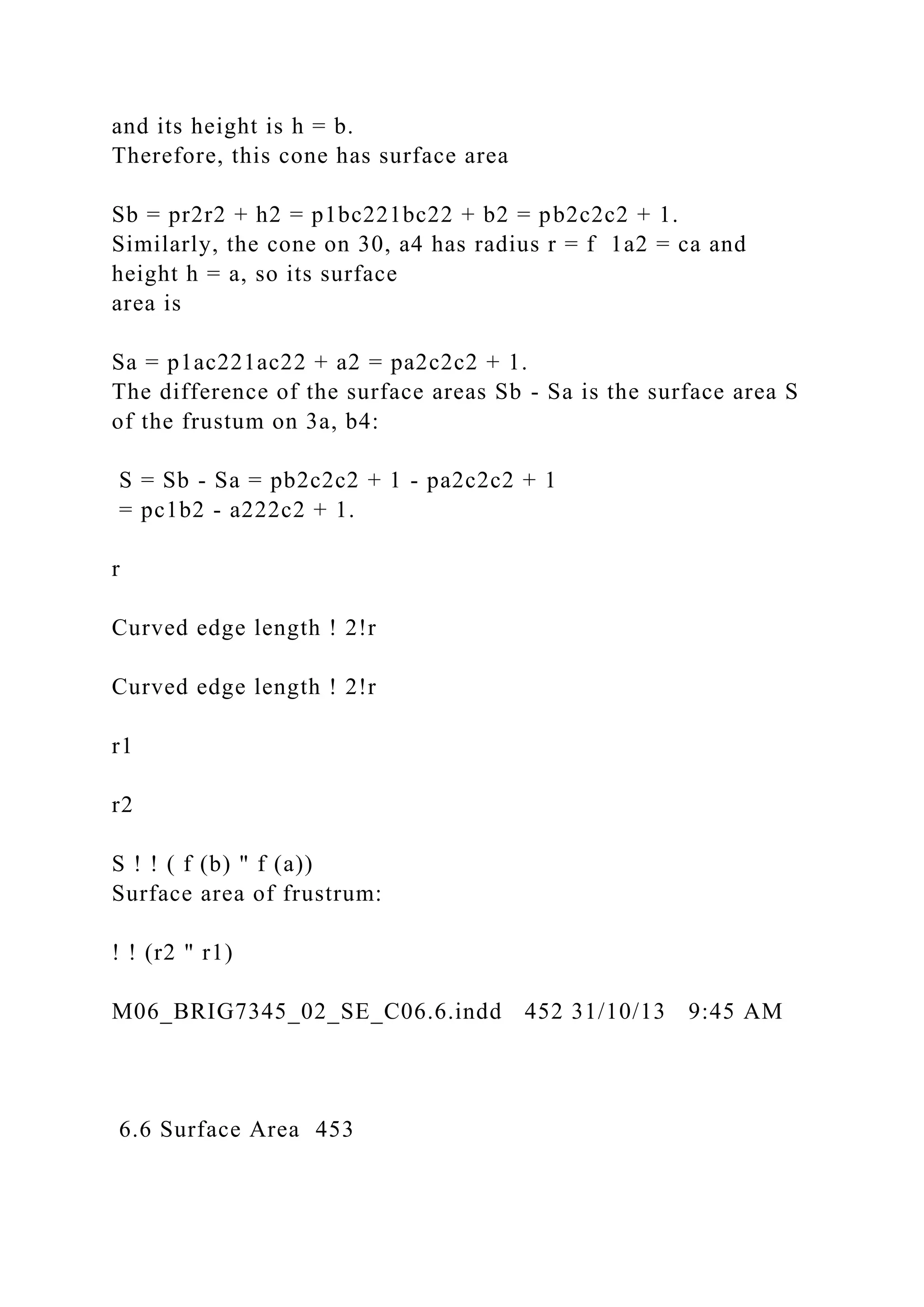and its height is h = b.
Therefore, this cone has surface area
Sb = pr2r2 + h2 = p1bc221bc22 + b2 = pb2c2c2 + 1.
Similarly, the cone on 30, a4 has radius r = f 1a2 = ca and
height h = a, so its surface
area is
Sa = p1ac221ac22 + a2 = pa2c2c2 + 1.
The difference of the surface areas Sb - Sa is the surface area S
of the frustum on 3a, b4:
S = Sb - Sa = pb2c2c2 + 1 - pa2c2c2 + 1
= pc1b2 - a222c2 + 1.
r
Curved edge length ! 2!r
Curved edge length ! 2!r
r1
r2
S ! ! ( f (b) " f (a))
Surface area of frustrum:
! ! (r2 " r1)
M06_BRIG7345_02_SE_C06.6.indd 452 31/10/13 9:45 AM
6.6 Surface Area 453
 