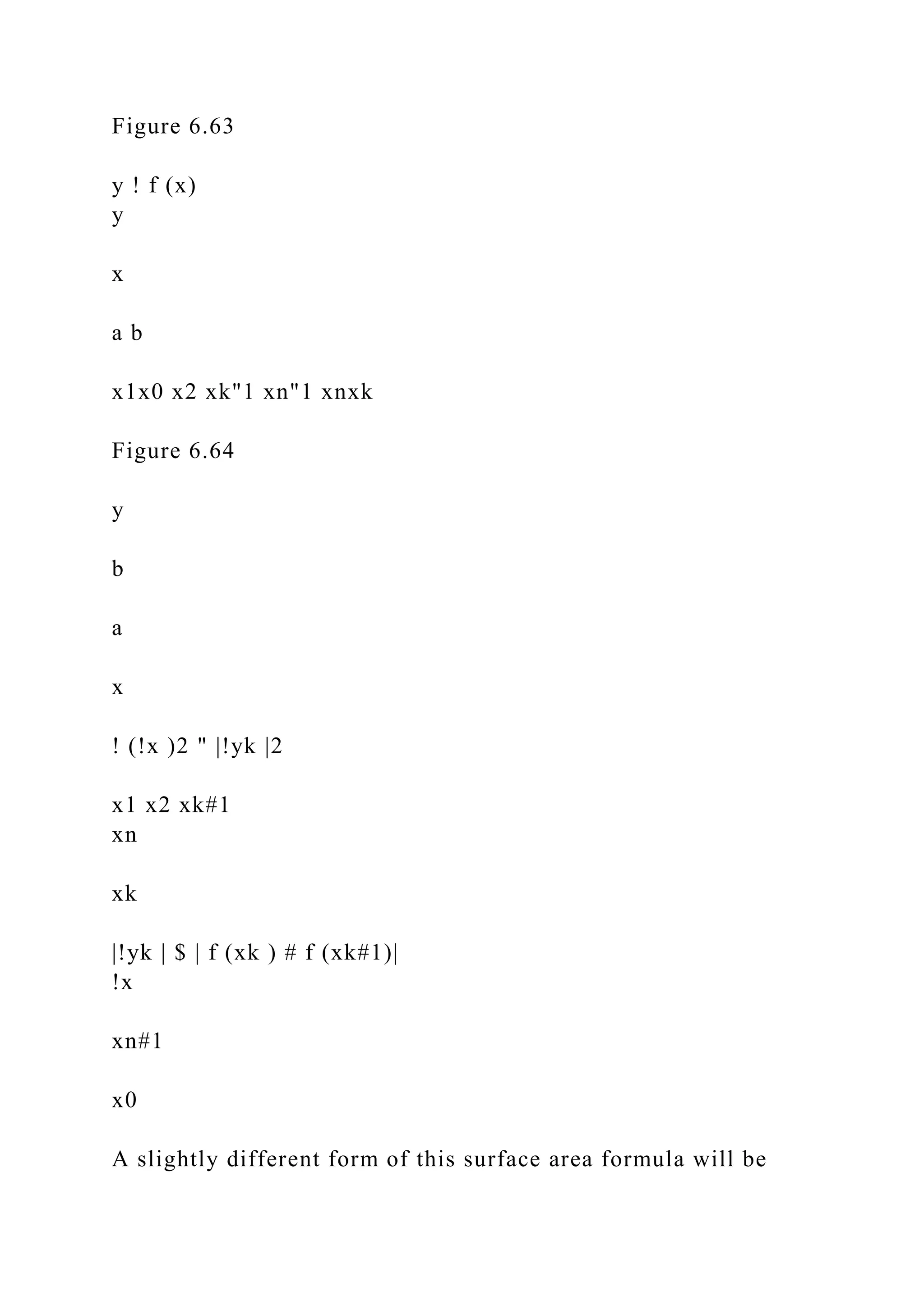 Figure 6.63
y ! f (x)
y
x
a b
x1x0 x2 xk"1 xn"1 xnxk
Figure 6.64
y
b
a
x
! (!x )2 " |!yk |2
x1 x2 xk#1
xn
xk
|!yk | $ | f (xk ) # f (xk#1)|
!x
xn#1
x0
A slightly different form of this surface area formula will be
 