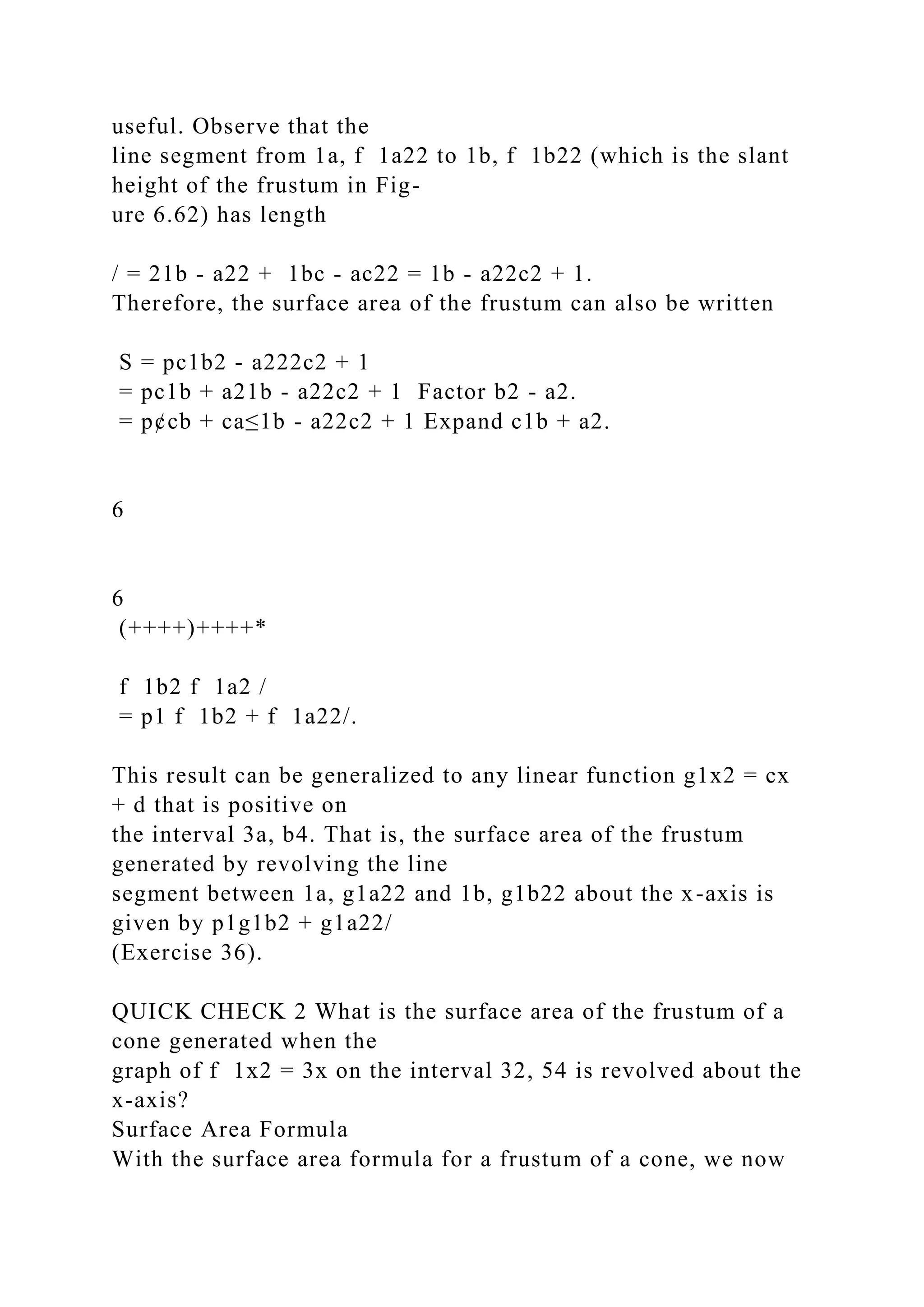 useful. Observe that the
line segment from 1a, f 1a22 to 1b, f 1b22 (which is the slant
height of the frustum in Fig-
ure 6.62) has length
/ = 21b - a22 + 1bc - ac22 = 1b - a22c2 + 1.
Therefore, the surface area of the frustum can also be written
S = pc1b2 - a222c2 + 1
= pc1b + a21b - a22c2 + 1 Factor b2 - a2.
= p¢cb + ca≤1b - a22c2 + 1 Expand c1b + a2.
6
6
(++++)++++*
f 1b2 f 1a2 /
= p1 f 1b2 + f 1a22/.
This result can be generalized to any linear function g1x2 = cx
+ d that is positive on
the interval 3a, b4. That is, the surface area of the frustum
generated by revolving the line
segment between 1a, g1a22 and 1b, g1b22 about the x-axis is
given by p1g1b2 + g1a22/
(Exercise 36).
QUICK CHECK 2 What is the surface area of the frustum of a
cone generated when the
graph of f 1x2 = 3x on the interval 32, 54 is revolved about the
x-axis?
Surface Area Formula
With the surface area formula for a frustum of a cone, we now
 