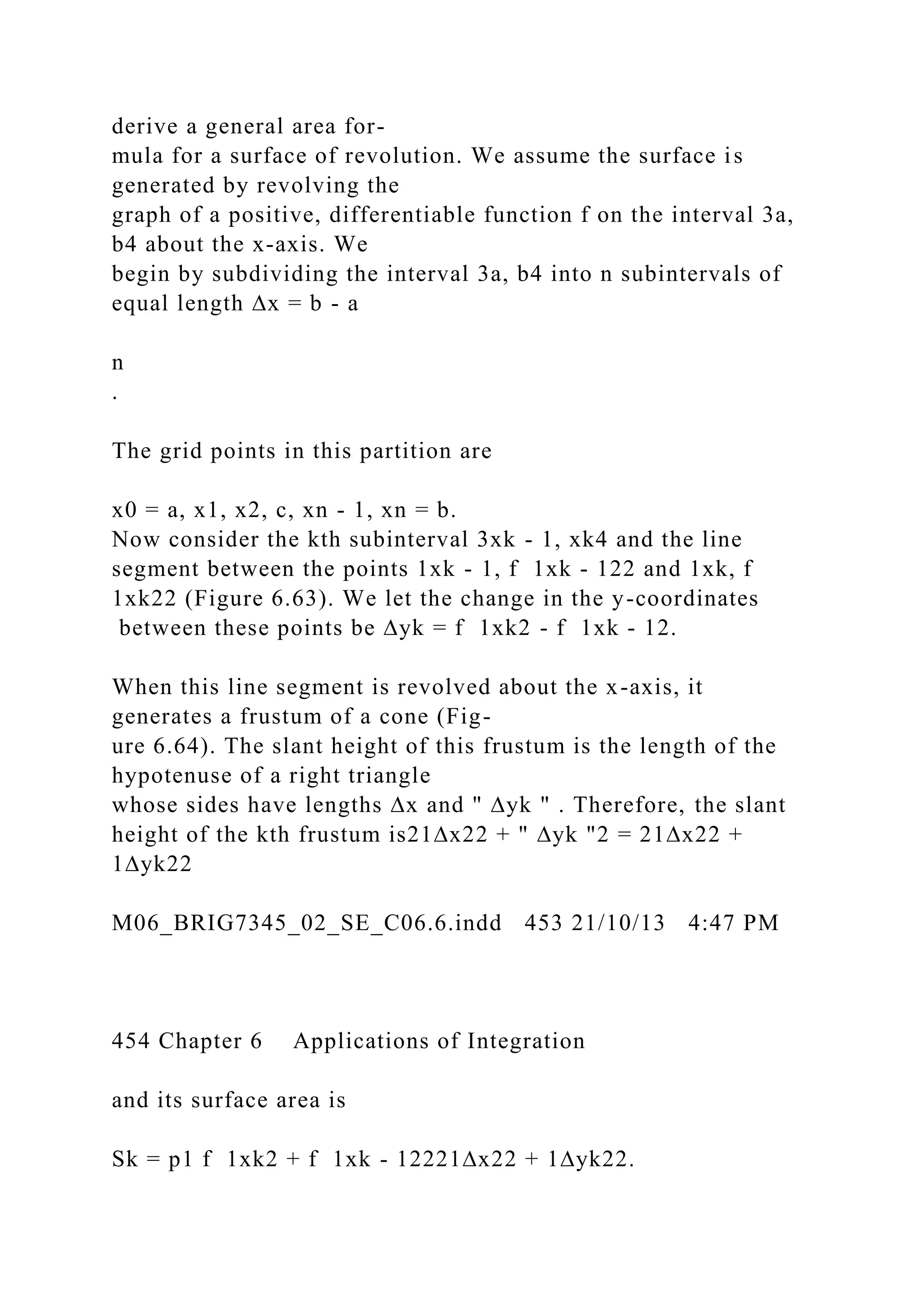 derive a general area for-
mula for a surface of revolution. We assume the surface is
generated by revolving the
graph of a positive, differentiable function f on the interval 3a,
b4 about the x-axis. We
begin by subdividing the interval 3a, b4 into n subintervals of
equal length ∆x = b - a
n
.
The grid points in this partition are
x0 = a, x1, x2, c, xn - 1, xn = b.
Now consider the kth subinterval 3xk - 1, xk4 and the line
segment between the points 1xk - 1, f 1xk - 122 and 1xk, f
1xk22 (Figure 6.63). We let the change in the y-coordinates
between these points be ∆yk = f 1xk2 - f 1xk - 12.
When this line segment is revolved about the x-axis, it
generates a frustum of a cone (Fig-
ure 6.64). The slant height of this frustum is the length of the
hypotenuse of a right triangle
whose sides have lengths ∆x and " ∆yk " . Therefore, the slant
height of the kth frustum is21∆x22 + " ∆yk "2 = 21∆x22 +
1∆yk22
M06_BRIG7345_02_SE_C06.6.indd 453 21/10/13 4:47 PM
454 Chapter 6 Applications of Integration
and its surface area is
Sk = p1 f 1xk2 + f 1xk - 12221∆x22 + 1∆yk22.
 