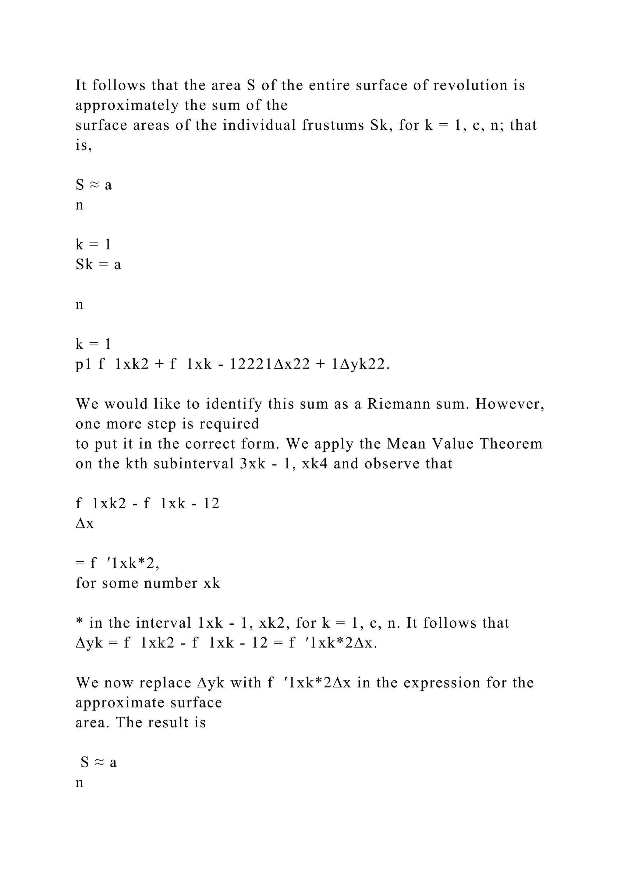 It follows that the area S of the entire surface of revolution is
approximately the sum of the
surface areas of the individual frustums Sk, for k = 1, c, n; that
is,
S ≈ a
n
k = 1
Sk = a
n
k = 1
p1 f 1xk2 + f 1xk - 12221∆x22 + 1∆yk22.
We would like to identify this sum as a Riemann sum. However,
one more step is required
to put it in the correct form. We apply the Mean Value Theorem
on the kth subinterval 3xk - 1, xk4 and observe that
f 1xk2 - f 1xk - 12
∆x
= f ′1xk*2,
for some number xk
* in the interval 1xk - 1, xk2, for k = 1, c, n. It follows that
∆yk = f 1xk2 - f 1xk - 12 = f ′1xk*2∆x.
We now replace ∆yk with f ′1xk*2∆x in the expression for the
approximate surface
area. The result is
S ≈ a
n
 