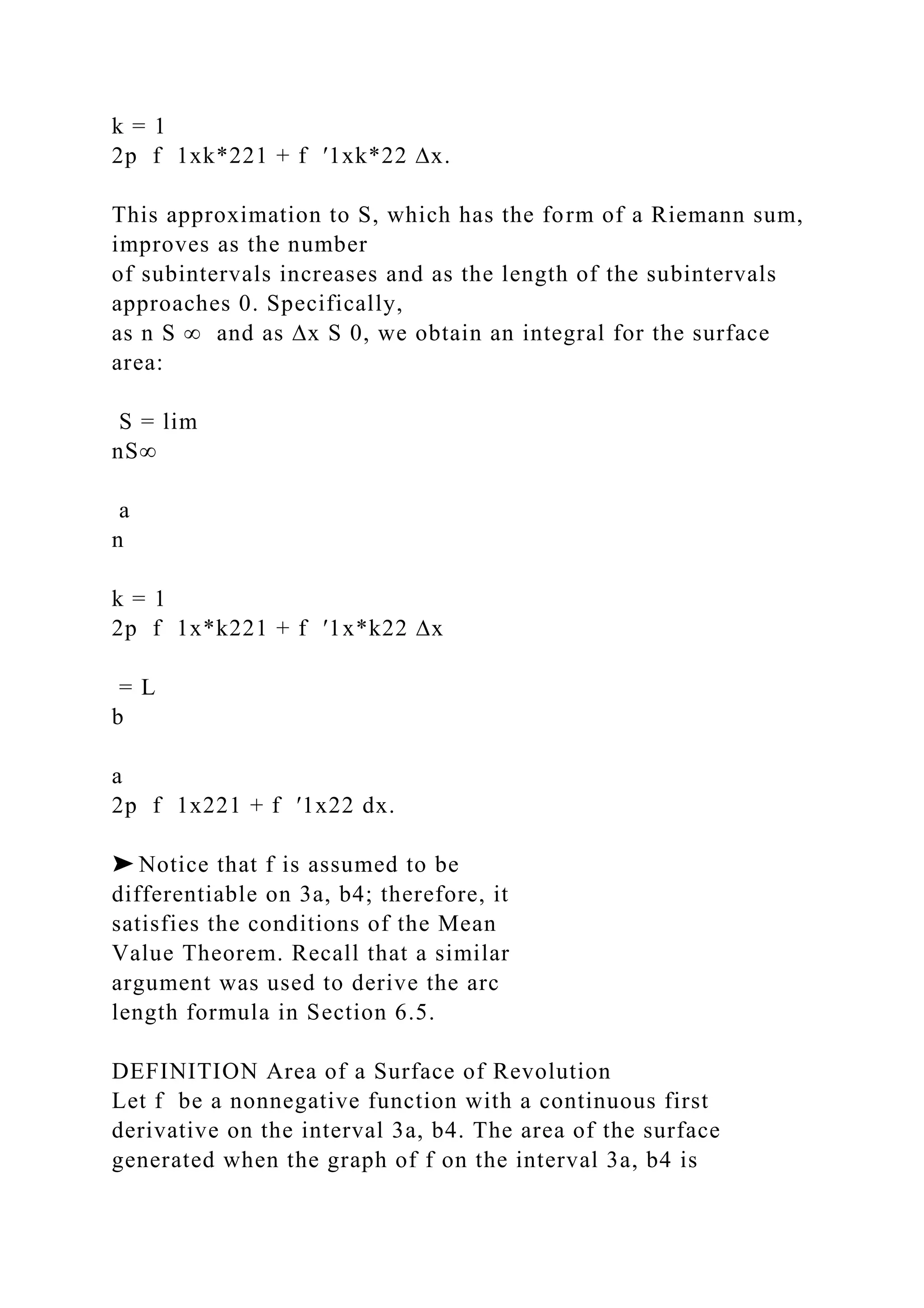 k = 1
2p f 1xk*221 + f ′1xk*22 ∆x.
This approximation to S, which has the form of a Riemann sum,
improves as the number
of subintervals increases and as the length of the subintervals
approaches 0. Specifically,
as n S ∞ and as ∆x S 0, we obtain an integral for the surface
area:
S = lim
nS∞
a
n
k = 1
2p f 1x*k221 + f ′1x*k22 ∆x
= L
b
a
2p f 1x221 + f ′1x22 dx.
➤ Notice that f is assumed to be
differentiable on 3a, b4; therefore, it
satisfies the conditions of the Mean
Value Theorem. Recall that a similar
argument was used to derive the arc
length formula in Section 6.5.
DEFINITION Area of a Surface of Revolution
Let f be a nonnegative function with a continuous first
derivative on the interval 3a, b4. The area of the surface
generated when the graph of f on the interval 3a, b4 is
 