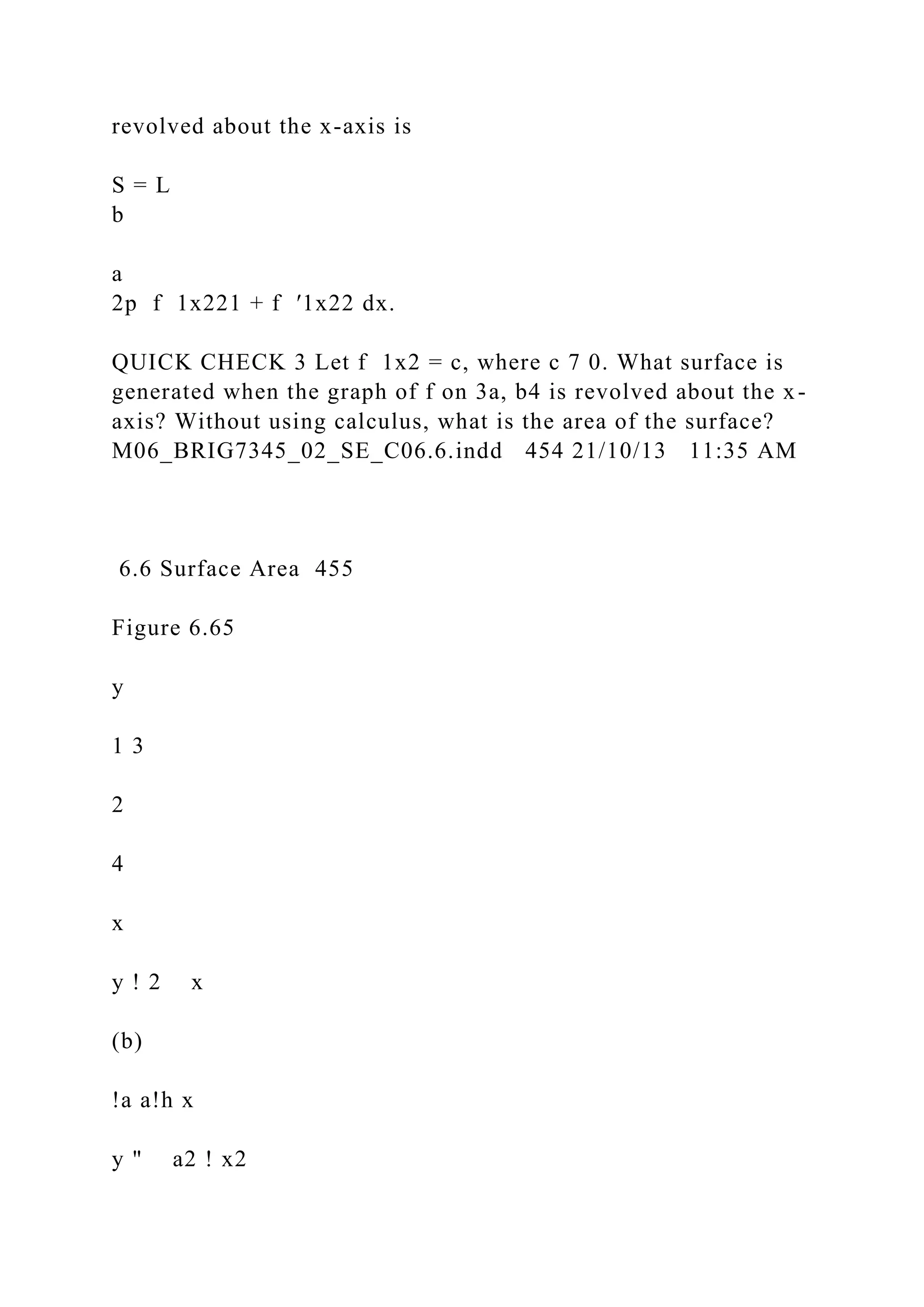 revolved about the x-axis is
S = L
b
a
2p f 1x221 + f ′1x22 dx.
QUICK CHECK 3 Let f 1x2 = c, where c 7 0. What surface is
generated when the graph of f on 3a, b4 is revolved about the x-
axis? Without using calculus, what is the area of the surface?
M06_BRIG7345_02_SE_C06.6.indd 454 21/10/13 11:35 AM
6.6 Surface Area 455
Figure 6.65
y
1 3
2
4
x
y ! 2 x
(b)
!a a!h x
y " a2 ! x2
 