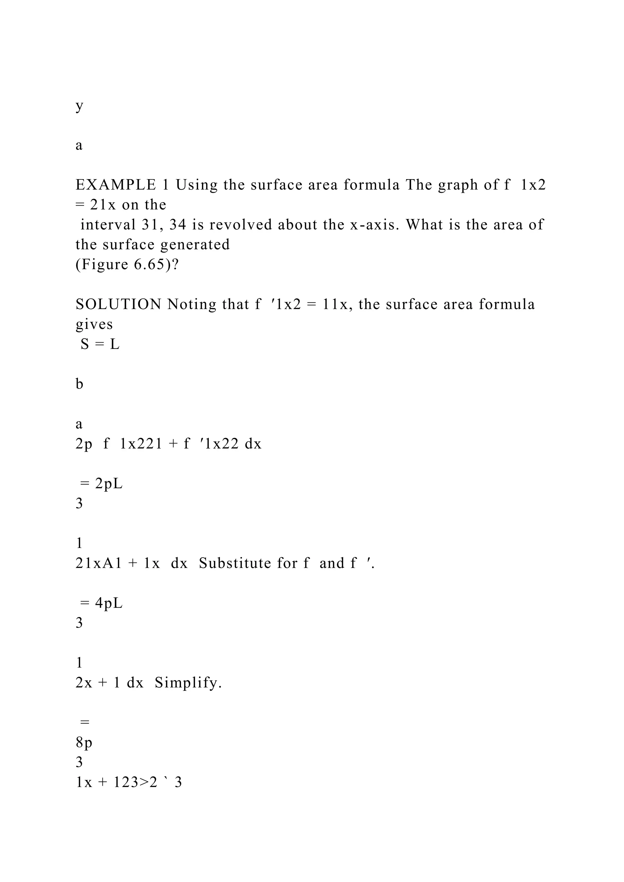 y
a
EXAMPLE 1 Using the surface area formula The graph of f 1x2
= 21x on the
interval 31, 34 is revolved about the x-axis. What is the area of
the surface generated
(Figure 6.65)?
SOLUTION Noting that f ′1x2 = 11x, the surface area formula
gives
S = L
b
a
2p f 1x221 + f ′1x22 dx
= 2pL
3
1
21xA1 + 1x dx Substitute for f and f ′.
= 4pL
3
1
2x + 1 dx Simplify.
=
8p
3
1x + 123>2 ` 3
 
