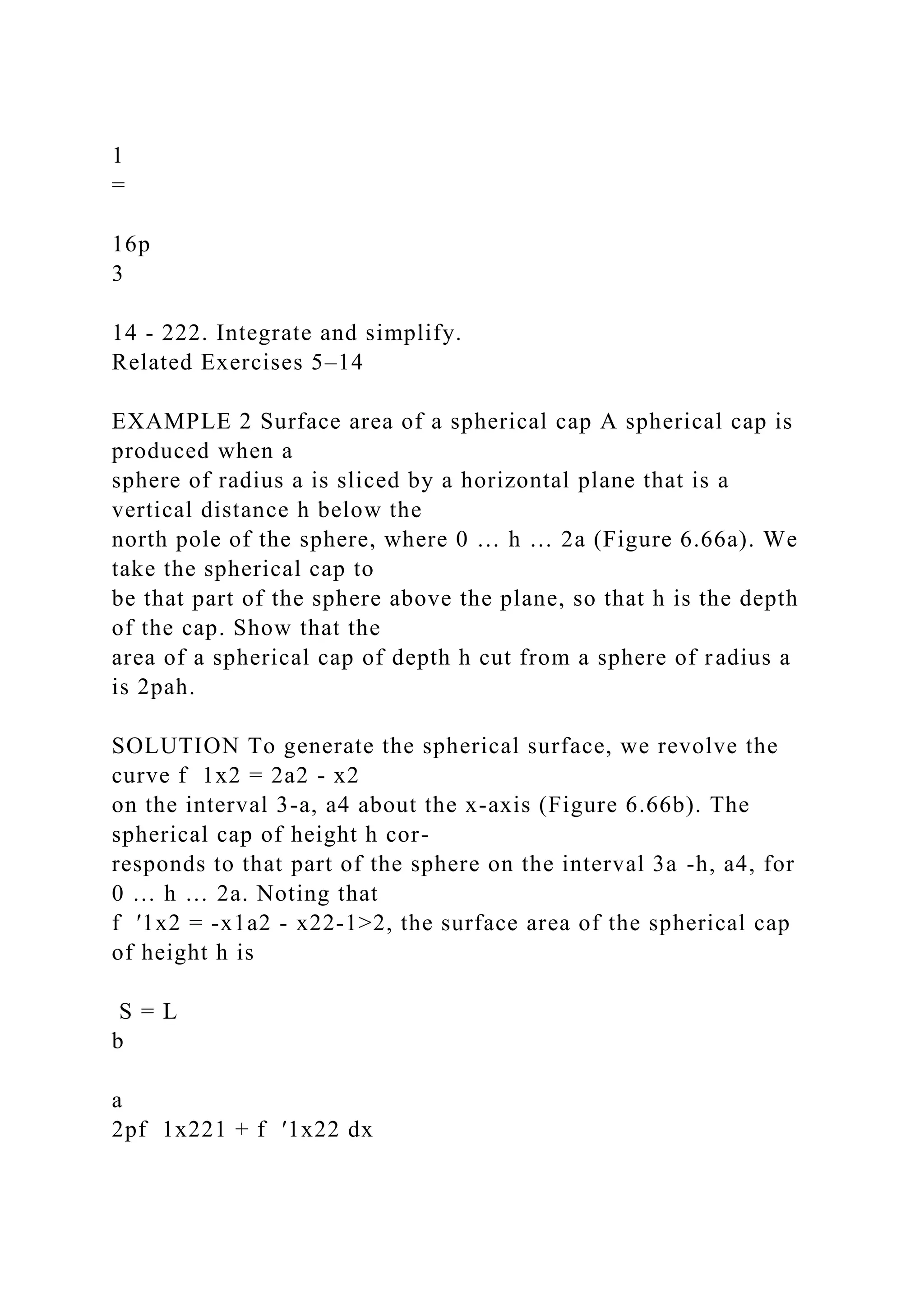 1
=
16p
3
14 - 222. Integrate and simplify.
Related Exercises 5–14
EXAMPLE 2 Surface area of a spherical cap A spherical cap is
produced when a
sphere of radius a is sliced by a horizontal plane that is a
vertical distance h below the
north pole of the sphere, where 0 … h … 2a (Figure 6.66a). We
take the spherical cap to
be that part of the sphere above the plane, so that h is the depth
of the cap. Show that the
area of a spherical cap of depth h cut from a sphere of radius a
is 2pah.
SOLUTION To generate the spherical surface, we revolve the
curve f 1x2 = 2a2 - x2
on the interval 3-a, a4 about the x-axis (Figure 6.66b). The
spherical cap of height h cor-
responds to that part of the sphere on the interval 3a -h, a4, for
0 … h … 2a. Noting that
f ′1x2 = -x1a2 - x22-1>2, the surface area of the spherical cap
of height h is
S = L
b
a
2pf 1x221 + f ′1x22 dx
 