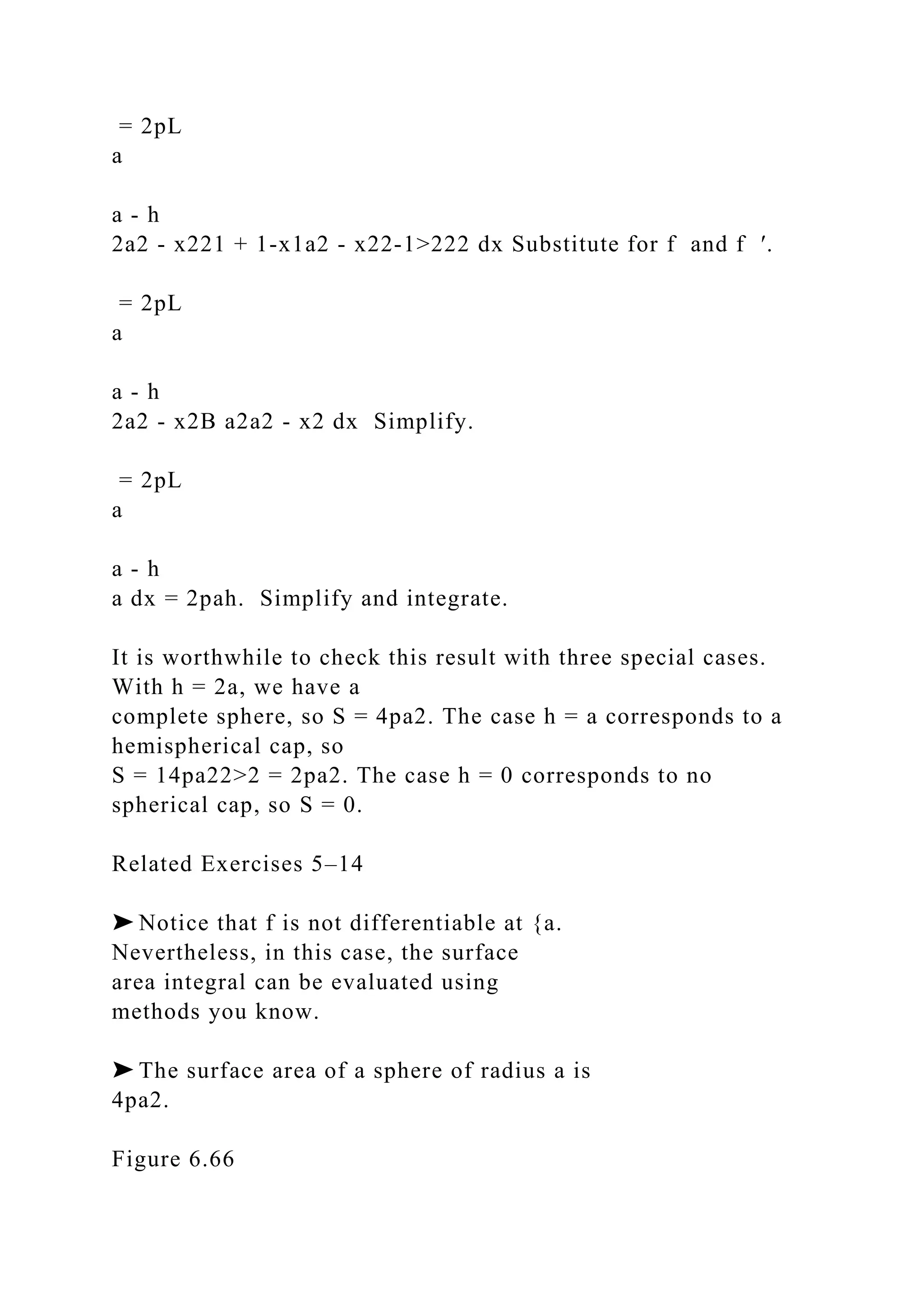 = 2pL
a
a - h
2a2 - x221 + 1-x1a2 - x22-1>222 dx Substitute for f and f ′.
= 2pL
a
a - h
2a2 - x2B a2a2 - x2 dx Simplify.
= 2pL
a
a - h
a dx = 2pah. Simplify and integrate.
It is worthwhile to check this result with three special cases.
With h = 2a, we have a
complete sphere, so S = 4pa2. The case h = a corresponds to a
hemispherical cap, so
S = 14pa22>2 = 2pa2. The case h = 0 corresponds to no
spherical cap, so S = 0.
Related Exercises 5–14
➤ Notice that f is not differentiable at {a.
Nevertheless, in this case, the surface
area integral can be evaluated using
methods you know.
➤ The surface area of a sphere of radius a is
4pa2.
Figure 6.66
 