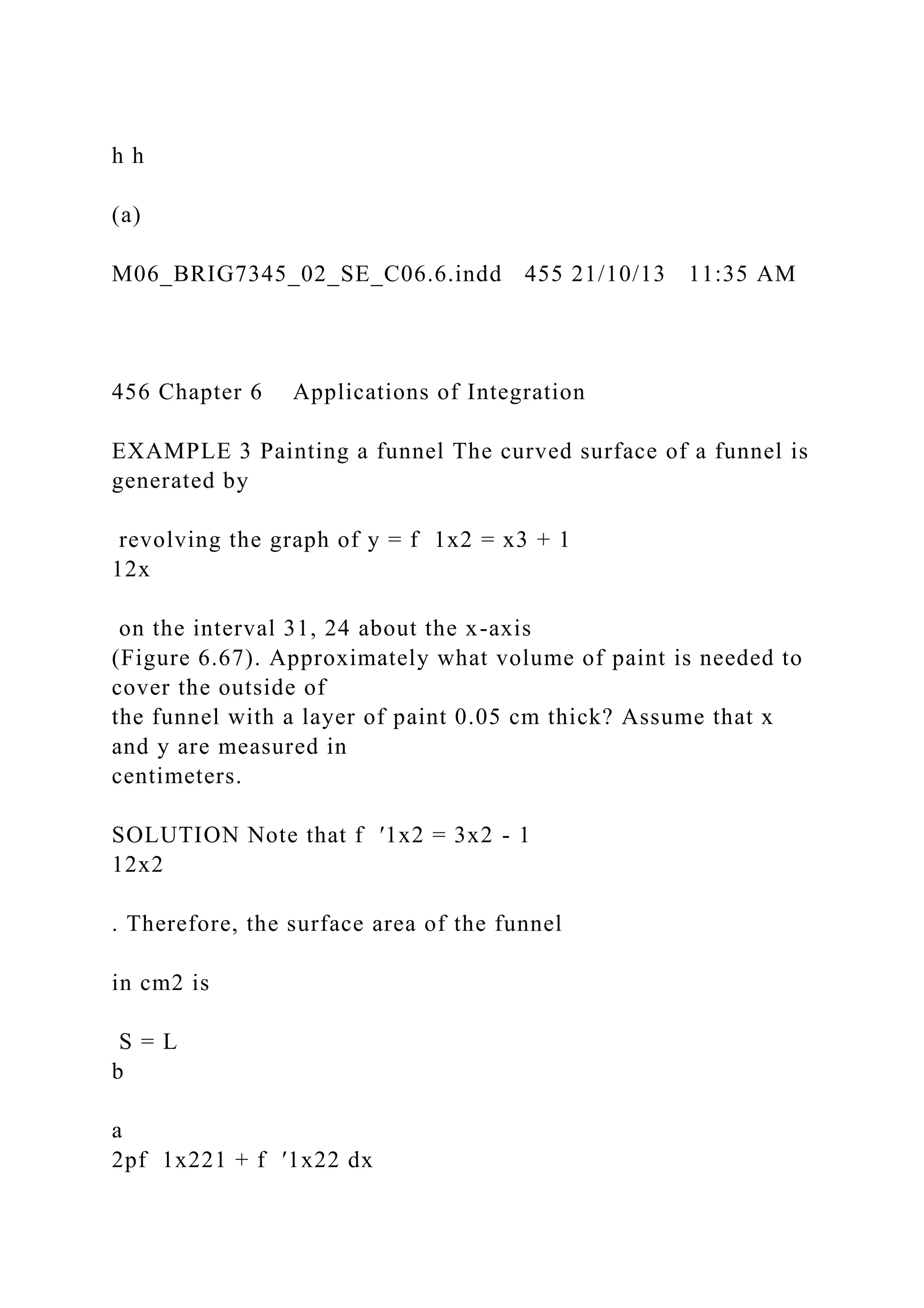 h h
(a)
M06_BRIG7345_02_SE_C06.6.indd 455 21/10/13 11:35 AM
456 Chapter 6 Applications of Integration
EXAMPLE 3 Painting a funnel The curved surface of a funnel is
generated by
revolving the graph of y = f 1x2 = x3 + 1
12x
on the interval 31, 24 about the x-axis
(Figure 6.67). Approximately what volume of paint is needed to
cover the outside of
the funnel with a layer of paint 0.05 cm thick? Assume that x
and y are measured in
centimeters.
SOLUTION Note that f ′1x2 = 3x2 - 1
12x2
. Therefore, the surface area of the funnel
in cm2 is
S = L
b
a
2pf 1x221 + f ′1x22 dx
 
