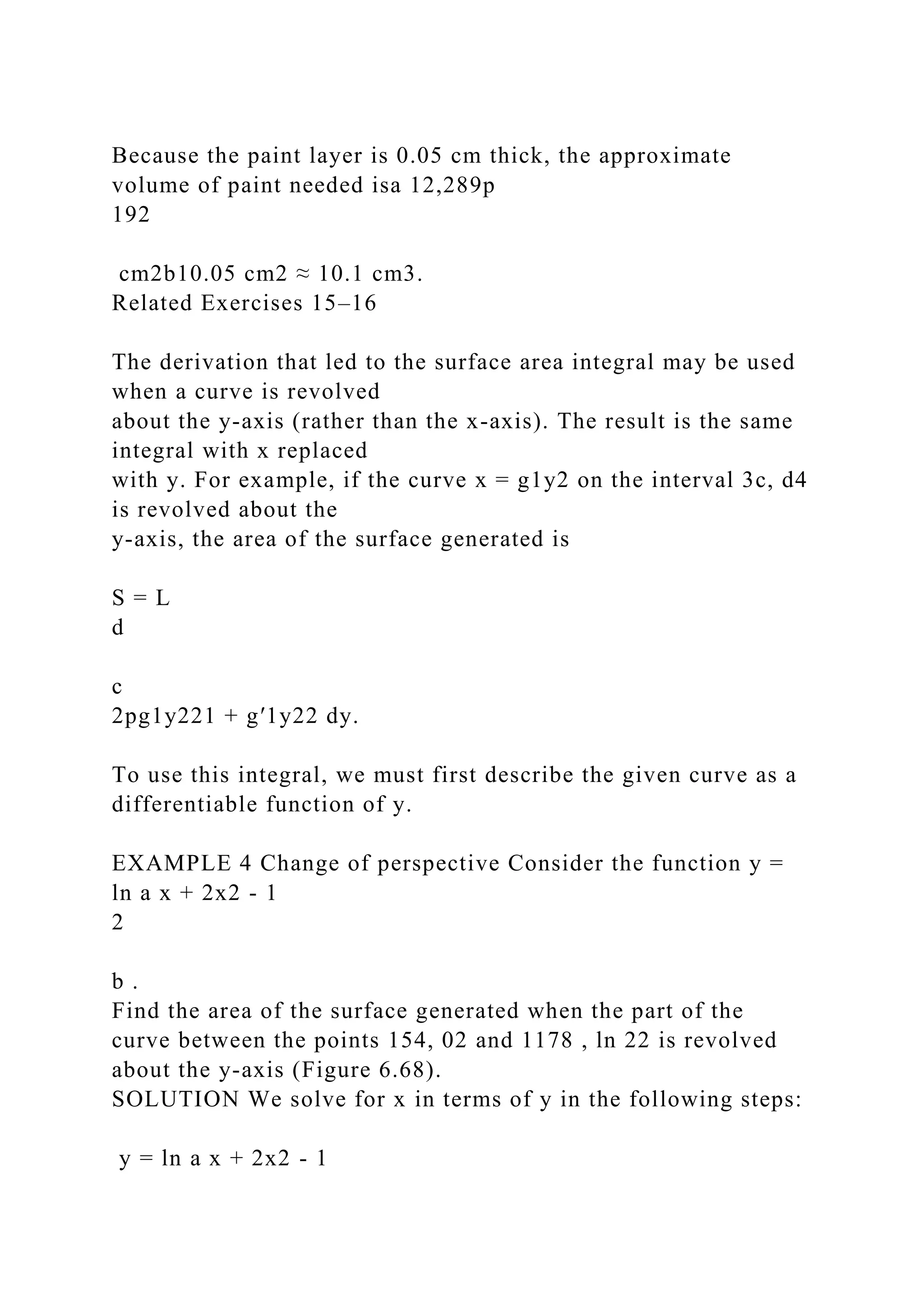 Because the paint layer is 0.05 cm thick, the approximate
volume of paint needed isa 12,289p
192
cm2b10.05 cm2 ≈ 10.1 cm3.
Related Exercises 15–16
The derivation that led to the surface area integral may be used
when a curve is revolved
about the y-axis (rather than the x-axis). The result is the same
integral with x replaced
with y. For example, if the curve x = g1y2 on the interval 3c, d4
is revolved about the
y-axis, the area of the surface generated is
S = L
d
c
2pg1y221 + g′1y22 dy.
To use this integral, we must first describe the given curve as a
differentiable function of y.
EXAMPLE 4 Change of perspective Consider the function y =
ln a x + 2x2 - 1
2
b .
Find the area of the surface generated when the part of the
curve between the points 154, 02 and 1178 , ln 22 is revolved
about the y-axis (Figure 6.68).
SOLUTION We solve for x in terms of y in the following steps:
y = ln a x + 2x2 - 1
 
