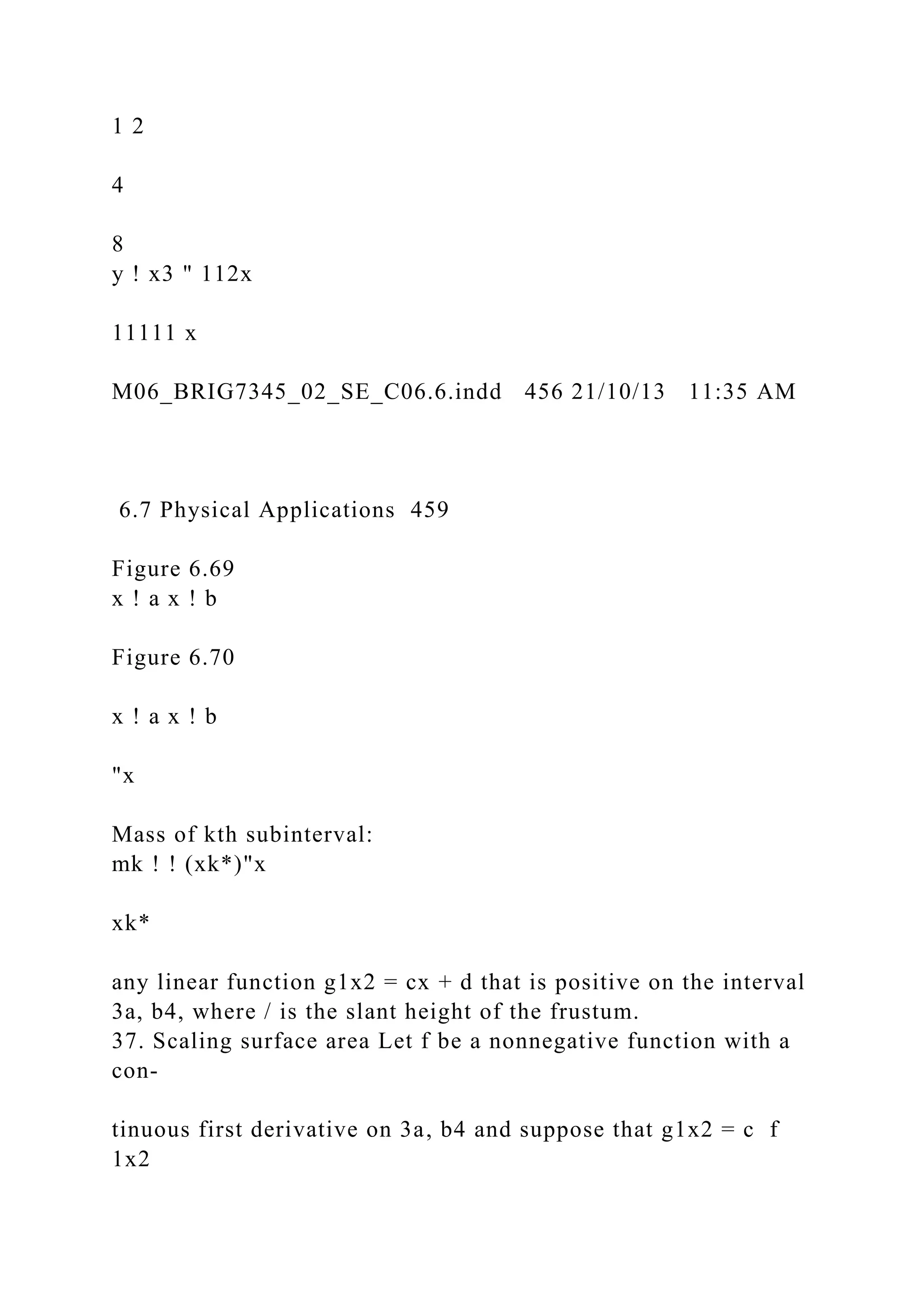 1 2
4
8
y ! x3 " 112x
11111 x
M06_BRIG7345_02_SE_C06.6.indd 456 21/10/13 11:35 AM
6.7 Physical Applications 459
Figure 6.69
x ! a x ! b
Figure 6.70
x ! a x ! b
"x
Mass of kth subinterval:
mk ! ! (xk*)"x
xk*
any linear function g1x2 = cx + d that is positive on the interval
3a, b4, where / is the slant height of the frustum.
37. Scaling surface area Let f be a nonnegative function with a
con-
tinuous first derivative on 3a, b4 and suppose that g1x2 = c f
1x2
 