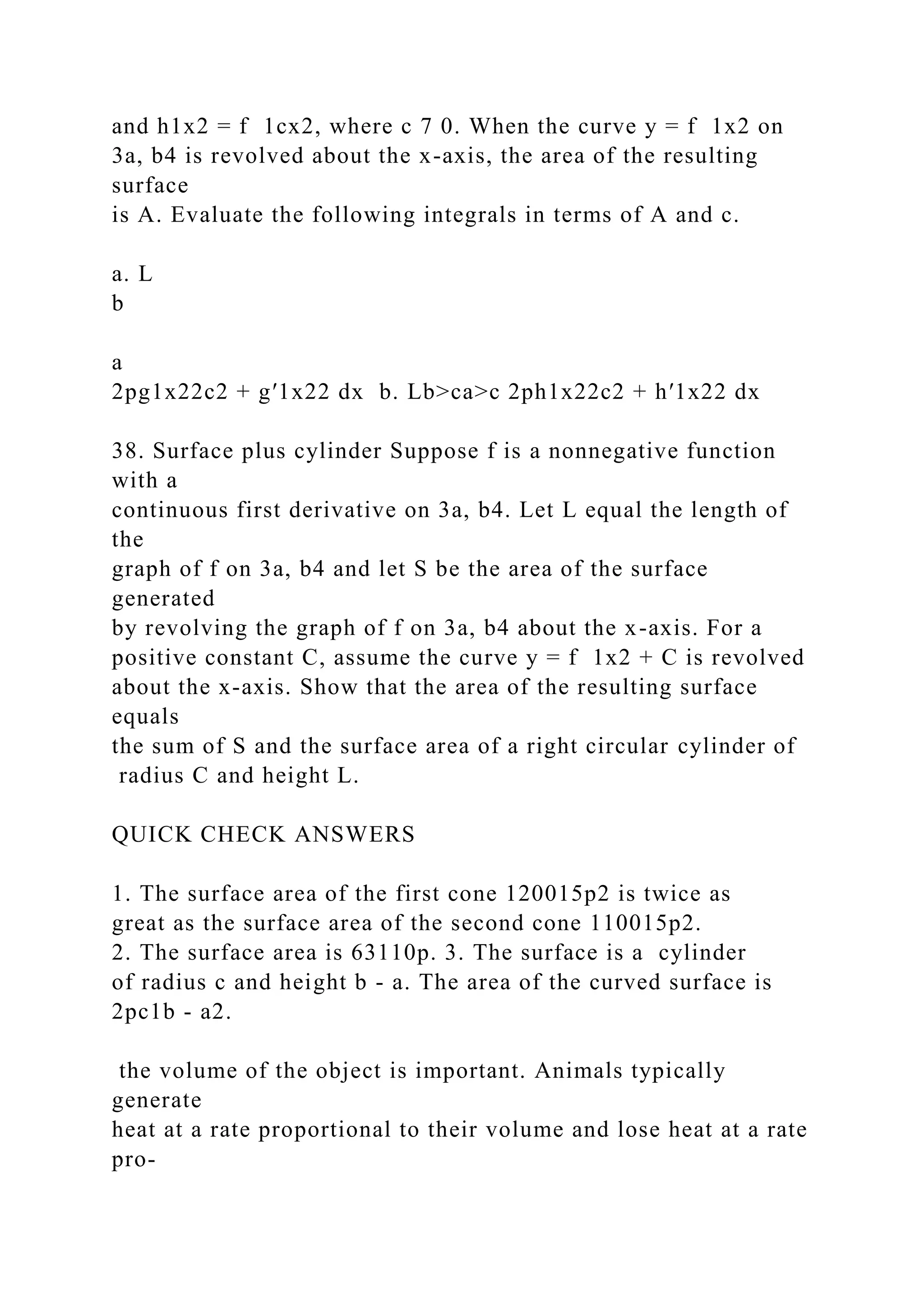 and h1x2 = f 1cx2, where c 7 0. When the curve y = f 1x2 on
3a, b4 is revolved about the x-axis, the area of the resulting
surface
is A. Evaluate the following integrals in terms of A and c.
a. L
b
a
2pg1x22c2 + g′1x22 dx b. Lb>ca>c 2ph1x22c2 + h′1x22 dx
38. Surface plus cylinder Suppose f is a nonnegative function
with a
continuous first derivative on 3a, b4. Let L equal the length of
the
graph of f on 3a, b4 and let S be the area of the surface
generated
by revolving the graph of f on 3a, b4 about the x-axis. For a
positive constant C, assume the curve y = f 1x2 + C is revolved
about the x-axis. Show that the area of the resulting surface
equals
the sum of S and the surface area of a right circular cylinder of
radius C and height L.
QUICK CHECK ANSWERS
1. The surface area of the first cone 120015p2 is twice as
great as the surface area of the second cone 110015p2.
2. The surface area is 63110p. 3. The surface is a cylinder
of radius c and height b - a. The area of the curved surface is
2pc1b - a2.
the volume of the object is important. Animals typically
generate
heat at a rate proportional to their volume and lose heat at a rate
pro-
 