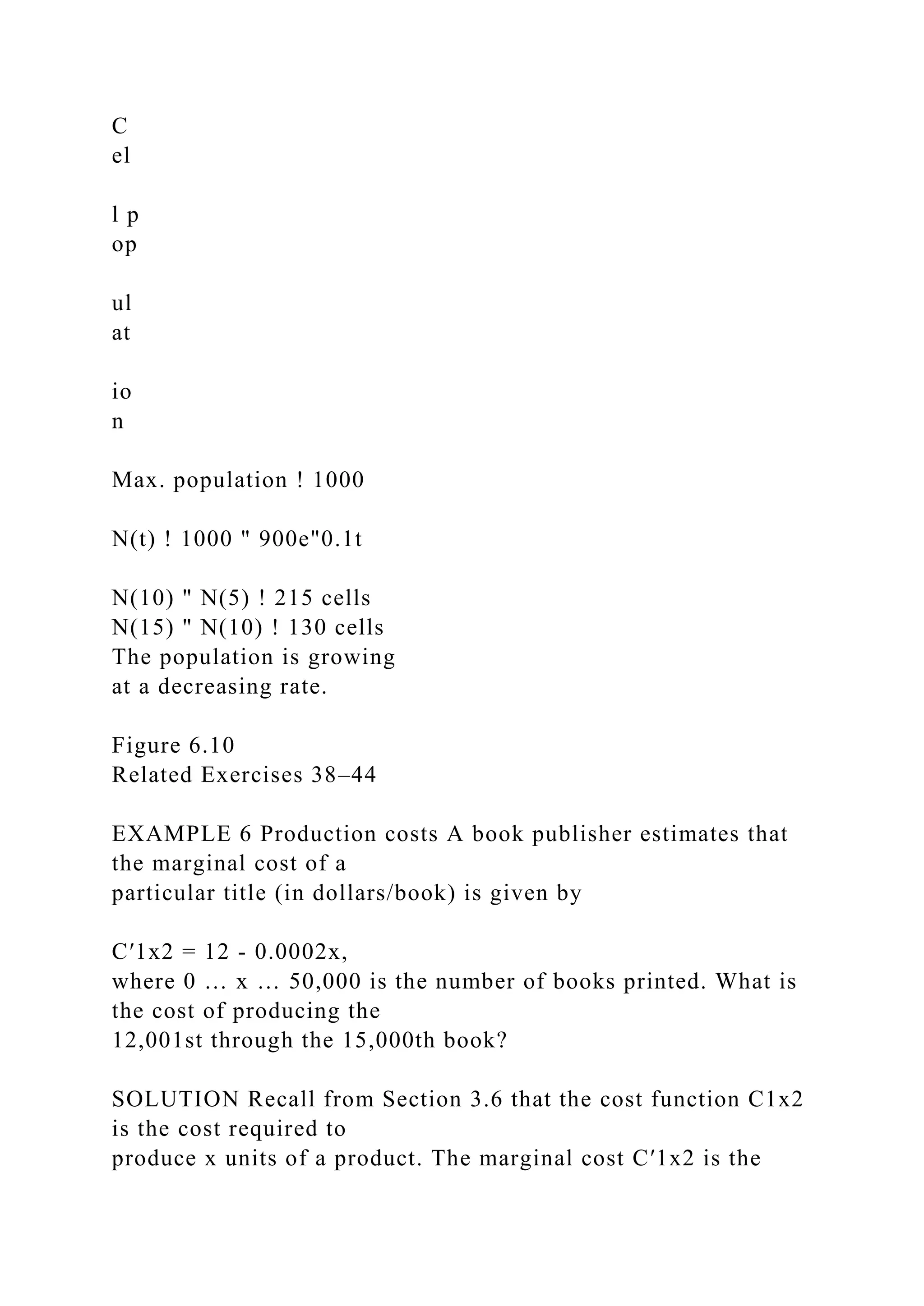 C
el
l p
op
ul
at
io
n
Max. population ! 1000
N(t) ! 1000 " 900e"0.1t
N(10) " N(5) ! 215 cells
N(15) " N(10) ! 130 cells
The population is growing
at a decreasing rate.
Figure 6.10
Related Exercises 38–44
EXAMPLE 6 Production costs A book publisher estimates that
the marginal cost of a
particular title (in dollars/book) is given by
C′1x2 = 12 - 0.0002x,
where 0 … x … 50,000 is the number of books printed. What is
the cost of producing the
12,001st through the 15,000th book?
SOLUTION Recall from Section 3.6 that the cost function C1x2
is the cost required to
produce x units of a product. The marginal cost C′1x2 is the
 