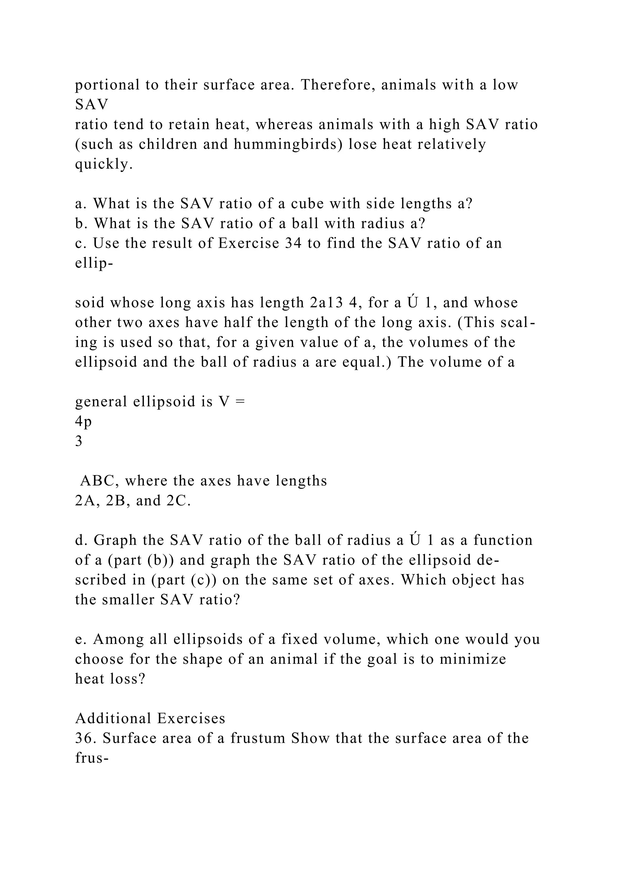 portional to their surface area. Therefore, animals with a low
SAV
ratio tend to retain heat, whereas animals with a high SAV ratio
(such as children and hummingbirds) lose heat relatively
quickly.
a. What is the SAV ratio of a cube with side lengths a?
b. What is the SAV ratio of a ball with radius a?
c. Use the result of Exercise 34 to find the SAV ratio of an
ellip-
soid whose long axis has length 2a13 4, for a Ú 1, and whose
other two axes have half the length of the long axis. (This scal-
ing is used so that, for a given value of a, the volumes of the
ellipsoid and the ball of radius a are equal.) The volume of a
general ellipsoid is V =
4p
3
ABC, where the axes have lengths
2A, 2B, and 2C.
d. Graph the SAV ratio of the ball of radius a Ú 1 as a function
of a (part (b)) and graph the SAV ratio of the ellipsoid de-
scribed in (part (c)) on the same set of axes. Which object has
the smaller SAV ratio?
e. Among all ellipsoids of a fixed volume, which one would you
choose for the shape of an animal if the goal is to minimize
heat loss?
Additional Exercises
36. Surface area of a frustum Show that the surface area of the
frus-
 