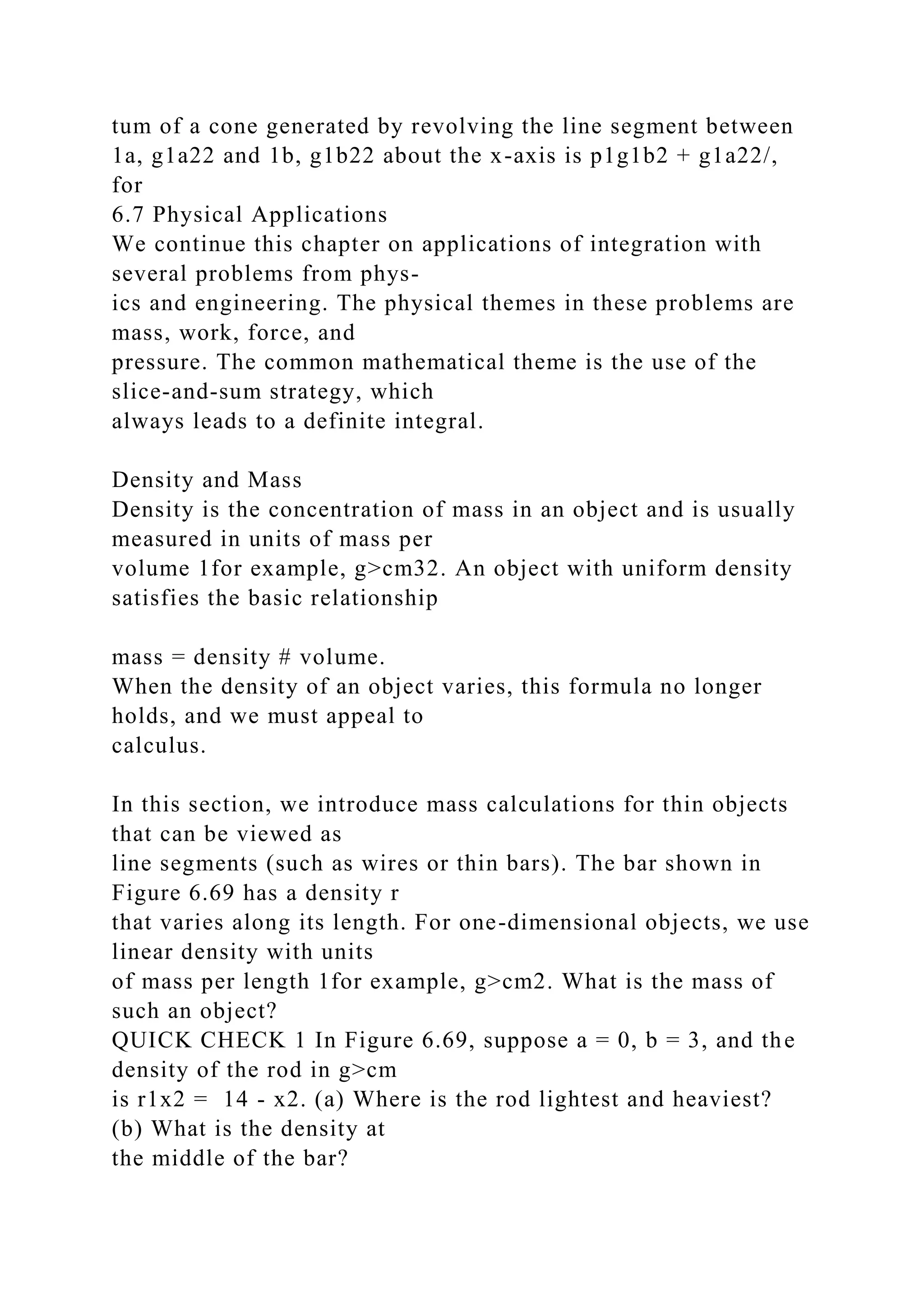 tum of a cone generated by revolving the line segment between
1a, g1a22 and 1b, g1b22 about the x-axis is p1g1b2 + g1a22/,
for
6.7 Physical Applications
We continue this chapter on applications of integration with
several problems from phys-
ics and engineering. The physical themes in these problems are
mass, work, force, and
pressure. The common mathematical theme is the use of the
slice-and-sum strategy, which
always leads to a definite integral.
Density and Mass
Density is the concentration of mass in an object and is usually
measured in units of mass per
volume 1for example, g>cm32. An object with uniform density
satisfies the basic relationship
mass = density # volume.
When the density of an object varies, this formula no longer
holds, and we must appeal to
calculus.
In this section, we introduce mass calculations for thin objects
that can be viewed as
line segments (such as wires or thin bars). The bar shown in
Figure 6.69 has a density r
that varies along its length. For one-dimensional objects, we use
linear density with units
of mass per length 1for example, g>cm2. What is the mass of
such an object?
QUICK CHECK 1 In Figure 6.69, suppose a = 0, b = 3, and the
density of the rod in g>cm
is r1x2 = 14 - x2. (a) Where is the rod lightest and heaviest?
(b) What is the density at
the middle of the bar?
 