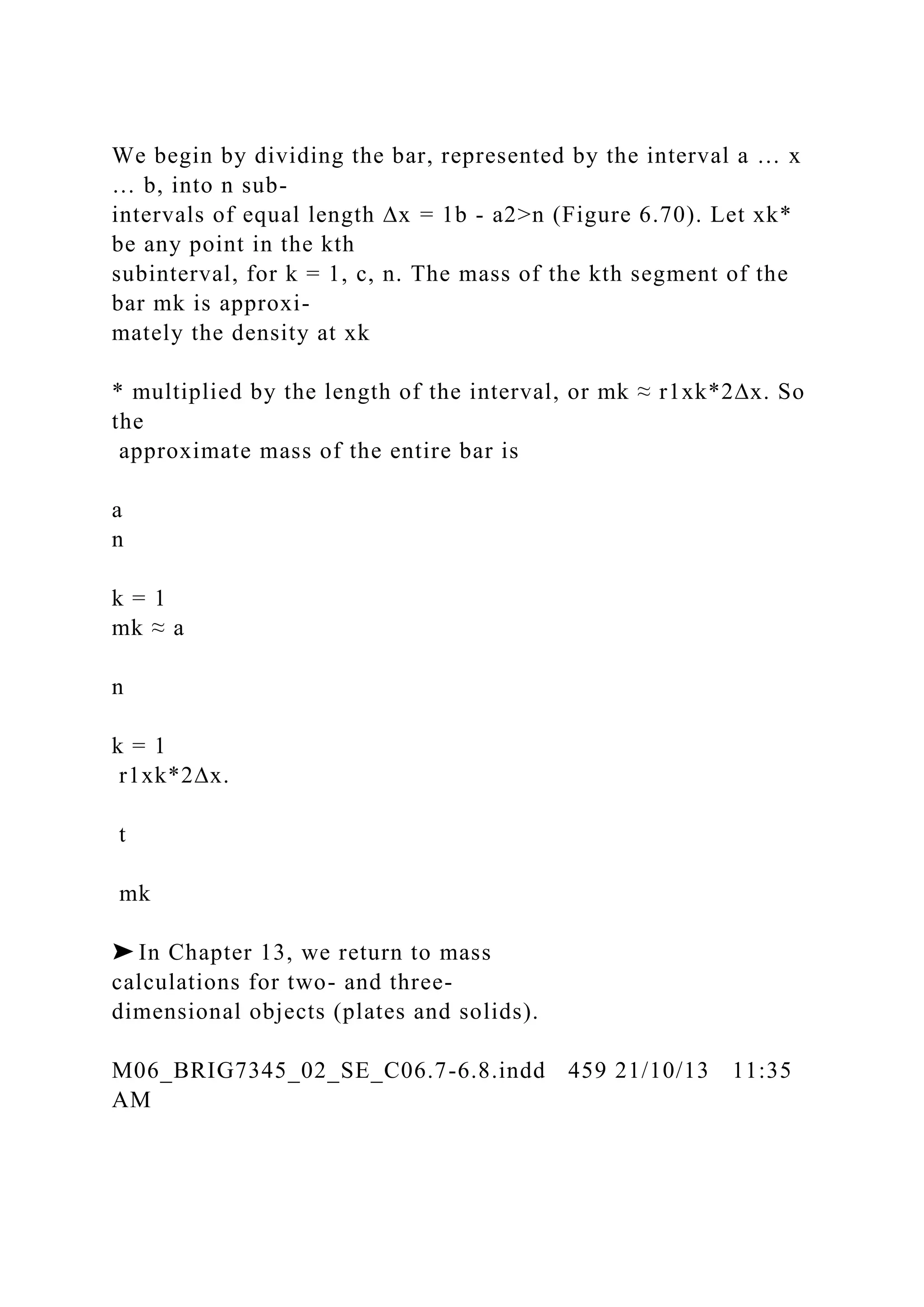 We begin by dividing the bar, represented by the interval a … x
… b, into n sub-
intervals of equal length ∆x = 1b - a2>n (Figure 6.70). Let xk*
be any point in the kth
subinterval, for k = 1, c, n. The mass of the kth segment of the
bar mk is approxi-
mately the density at xk
* multiplied by the length of the interval, or mk ≈ r1xk*2∆x. So
the
approximate mass of the entire bar is
a
n
k = 1
mk ≈ a
n
k = 1
r1xk*2∆x.
t
mk
➤ In Chapter 13, we return to mass
calculations for two- and three-
dimensional objects (plates and solids).
M06_BRIG7345_02_SE_C06.7-6.8.indd 459 21/10/13 11:35
AM
 