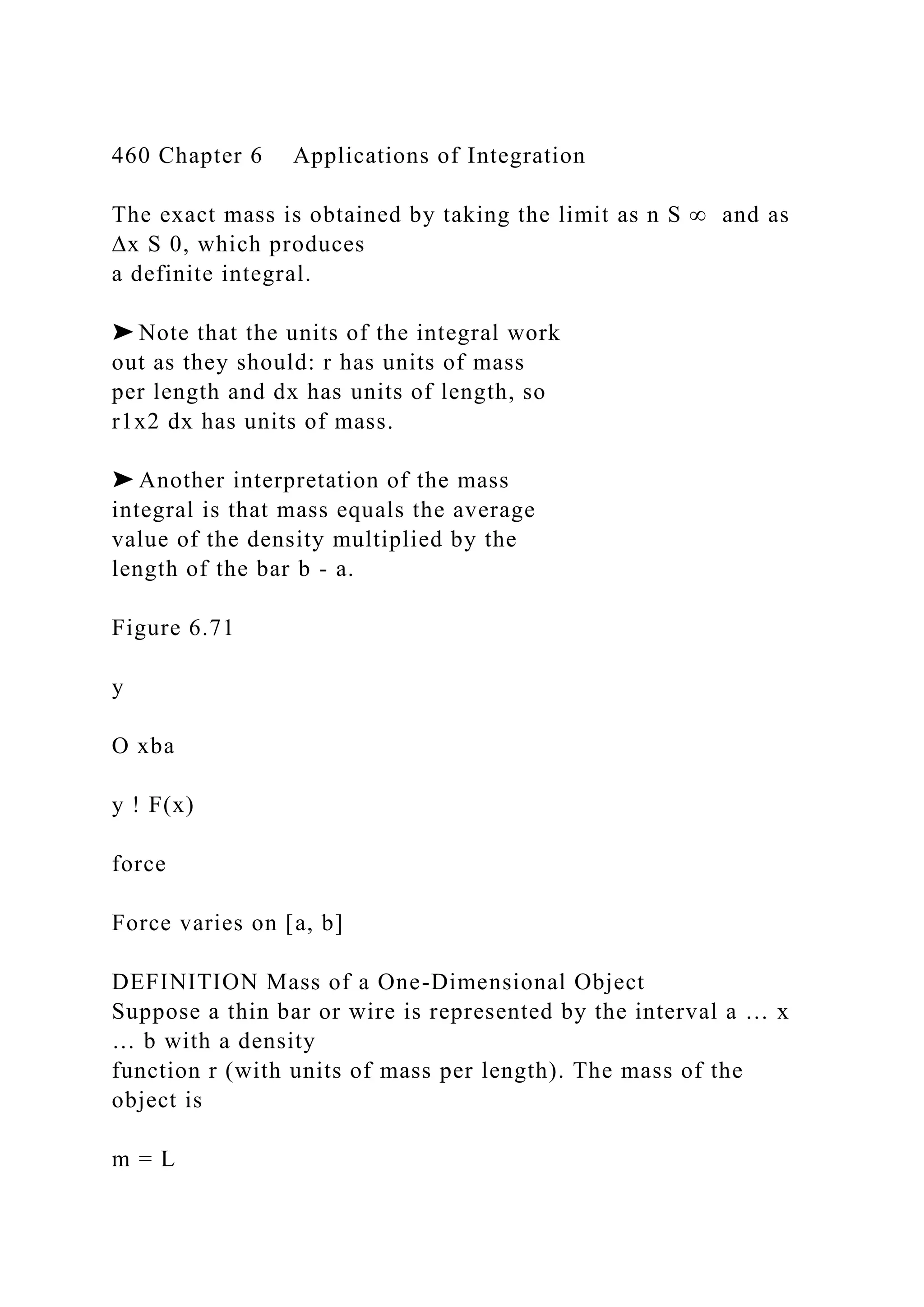 460 Chapter 6 Applications of Integration
The exact mass is obtained by taking the limit as n S ∞ and as
∆x S 0, which produces
a definite integral.
➤ Note that the units of the integral work
out as they should: r has units of mass
per length and dx has units of length, so
r1x2 dx has units of mass.
➤ Another interpretation of the mass
integral is that mass equals the average
value of the density multiplied by the
length of the bar b - a.
Figure 6.71
y
O xba
y ! F(x)
force
Force varies on [a, b]
DEFINITION Mass of a One-Dimensional Object
Suppose a thin bar or wire is represented by the interval a … x
… b with a density
function r (with units of mass per length). The mass of the
object is
m = L
 