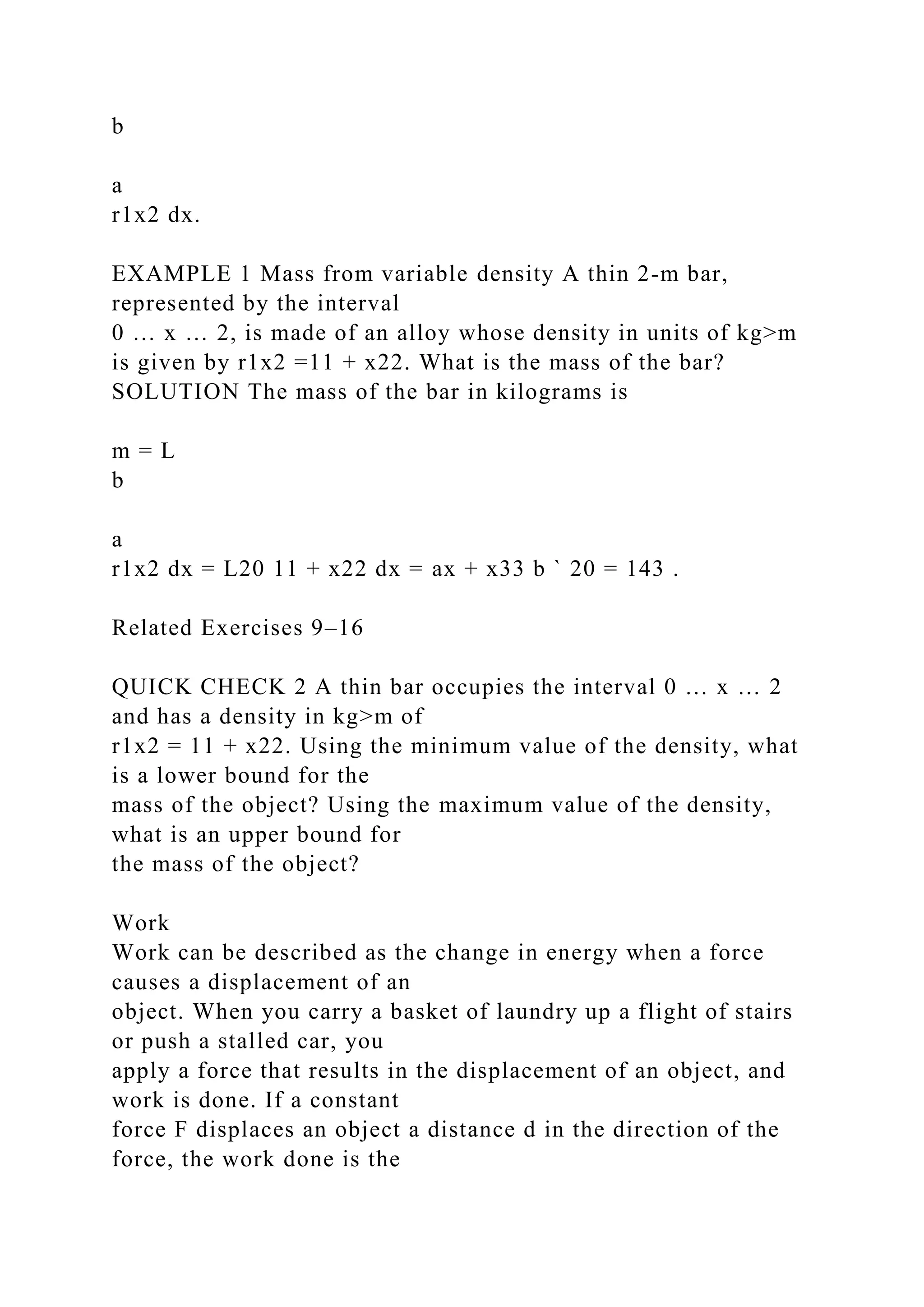 b
a
r1x2 dx.
EXAMPLE 1 Mass from variable density A thin 2-m bar,
represented by the interval
0 … x … 2, is made of an alloy whose density in units of kg>m
is given by r1x2 =11 + x22. What is the mass of the bar?
SOLUTION The mass of the bar in kilograms is
m = L
b
a
r1x2 dx = L20 11 + x22 dx = ax + x33 b ` 20 = 143 .
Related Exercises 9–16
QUICK CHECK 2 A thin bar occupies the interval 0 … x … 2
and has a density in kg>m of
r1x2 = 11 + x22. Using the minimum value of the density, what
is a lower bound for the
mass of the object? Using the maximum value of the density,
what is an upper bound for
the mass of the object?
Work
Work can be described as the change in energy when a force
causes a displacement of an
object. When you carry a basket of laundry up a flight of stairs
or push a stalled car, you
apply a force that results in the displacement of an object, and
work is done. If a constant
force F displaces an object a distance d in the direction of the
force, the work done is the
 