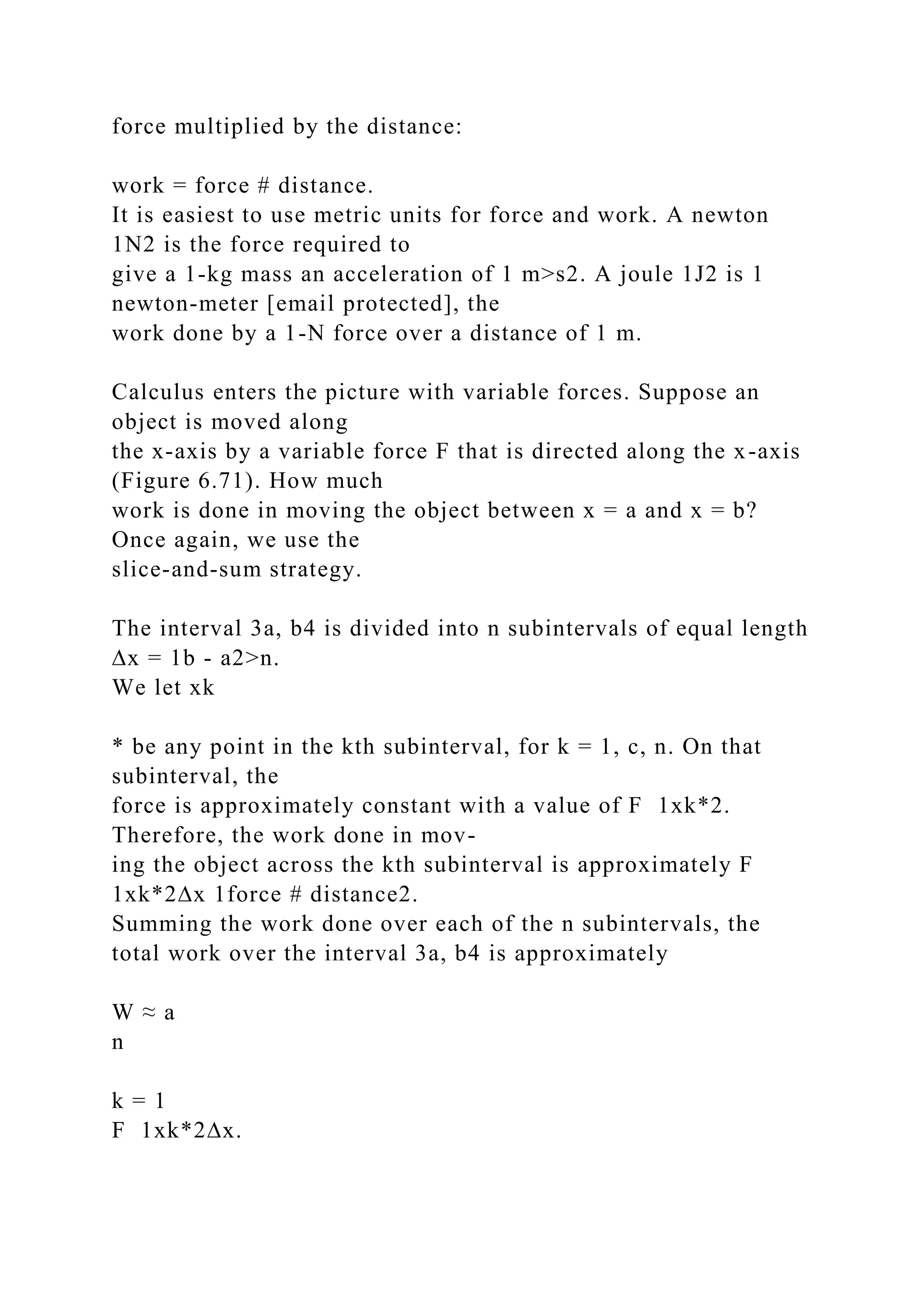 force multiplied by the distance:
work = force # distance.
It is easiest to use metric units for force and work. A newton
1N2 is the force required to
give a 1-kg mass an acceleration of 1 m>s2. A joule 1J2 is 1
newton-meter [email protected], the
work done by a 1-N force over a distance of 1 m.
Calculus enters the picture with variable forces. Suppose an
object is moved along
the x-axis by a variable force F that is directed along the x-axis
(Figure 6.71). How much
work is done in moving the object between x = a and x = b?
Once again, we use the
slice-and-sum strategy.
The interval 3a, b4 is divided into n subintervals of equal length
∆x = 1b - a2>n.
We let xk
* be any point in the kth subinterval, for k = 1, c, n. On that
subinterval, the
force is approximately constant with a value of F 1xk*2.
Therefore, the work done in mov-
ing the object across the kth subinterval is approximately F
1xk*2∆x 1force # distance2.
Summing the work done over each of the n subintervals, the
total work over the interval 3a, b4 is approximately
W ≈ a
n
k = 1
F 1xk*2∆x.
 