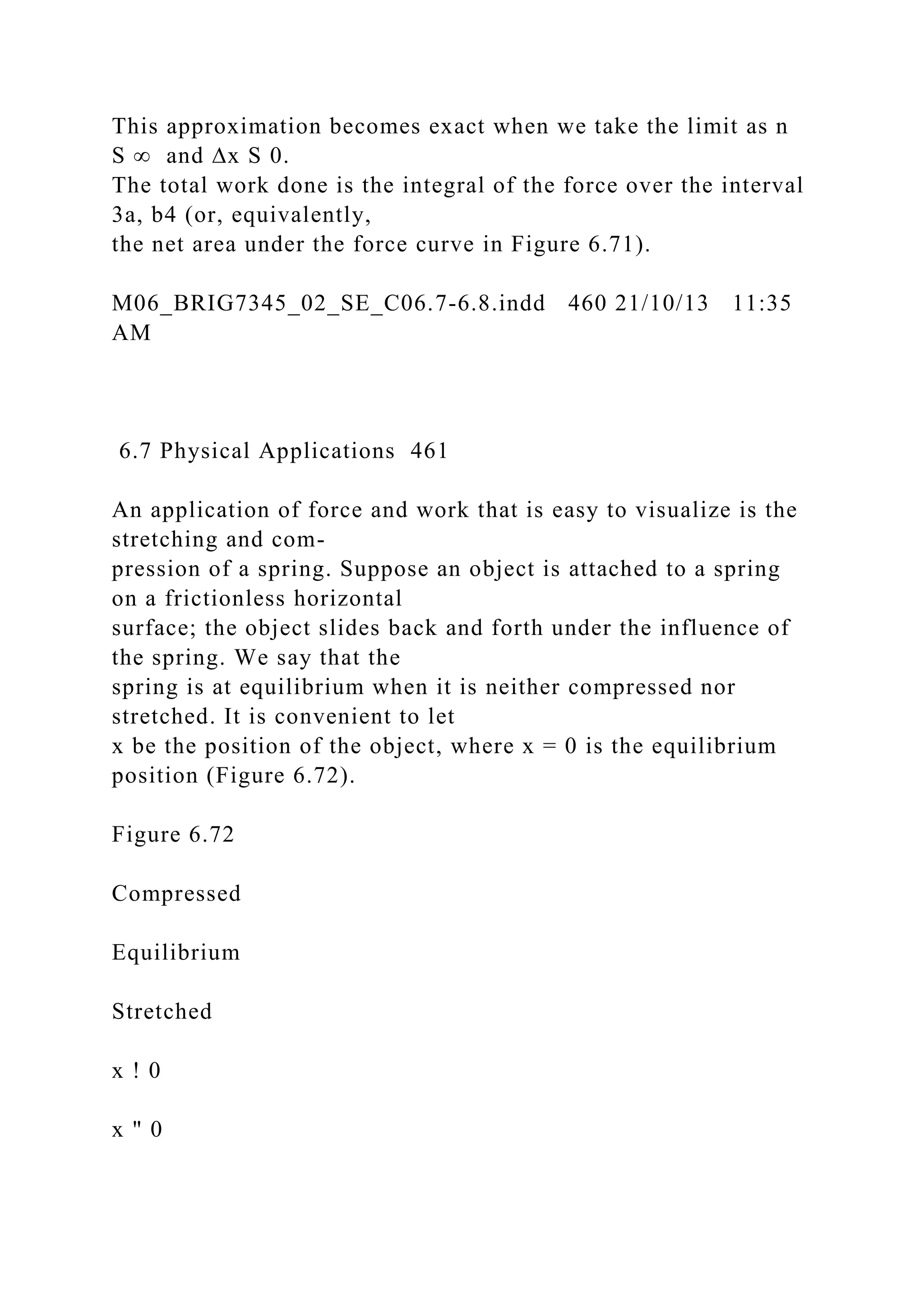 This approximation becomes exact when we take the limit as n
S ∞ and ∆x S 0.
The total work done is the integral of the force over the interval
3a, b4 (or, equivalently,
the net area under the force curve in Figure 6.71).
M06_BRIG7345_02_SE_C06.7-6.8.indd 460 21/10/13 11:35
AM
6.7 Physical Applications 461
An application of force and work that is easy to visualize is the
stretching and com-
pression of a spring. Suppose an object is attached to a spring
on a frictionless horizontal
surface; the object slides back and forth under the influence of
the spring. We say that the
spring is at equilibrium when it is neither compressed nor
stretched. It is convenient to let
x be the position of the object, where x = 0 is the equilibrium
position (Figure 6.72).
Figure 6.72
Compressed
Equilibrium
Stretched
x ! 0
x " 0
 