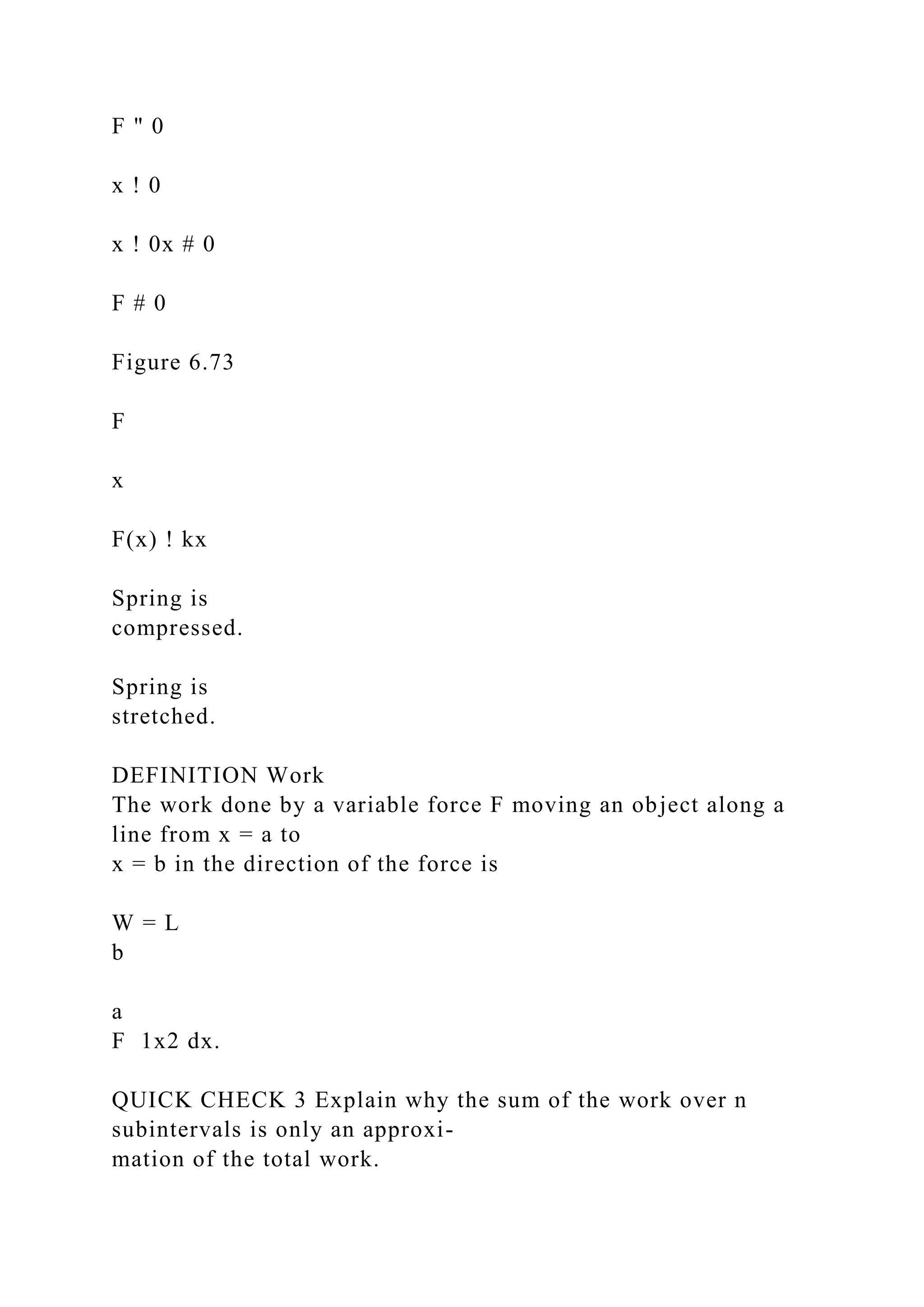F " 0
x ! 0
x ! 0x # 0
F # 0
Figure 6.73
F
x
F(x) ! kx
Spring is
compressed.
Spring is
stretched.
DEFINITION Work
The work done by a variable force F moving an object along a
line from x = a to
x = b in the direction of the force is
W = L
b
a
F 1x2 dx.
QUICK CHECK 3 Explain why the sum of the work over n
subintervals is only an approxi-
mation of the total work.
 