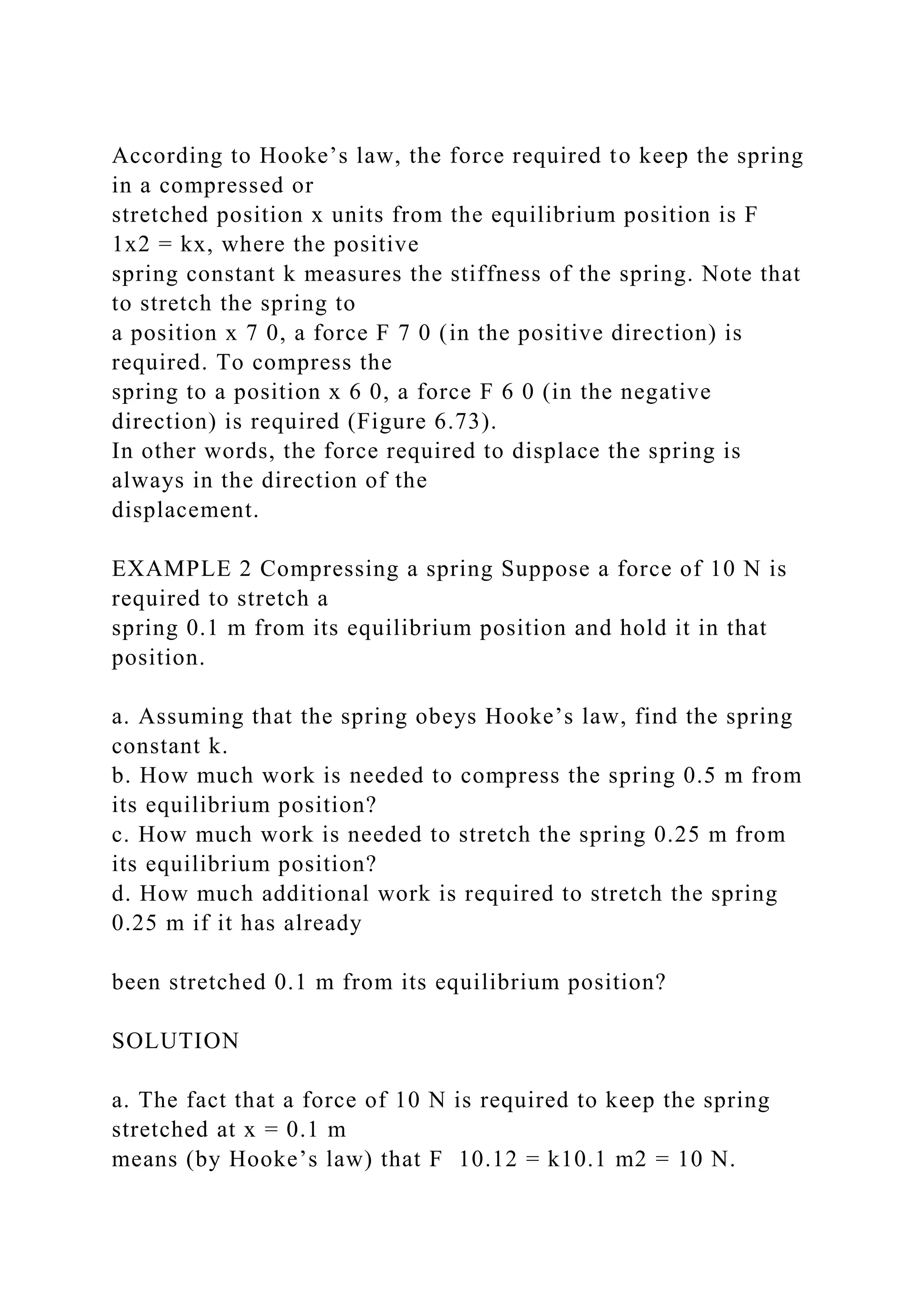 According to Hooke’s law, the force required to keep the spring
in a compressed or
stretched position x units from the equilibrium position is F
1x2 = kx, where the positive
spring constant k measures the stiffness of the spring. Note that
to stretch the spring to
a position x 7 0, a force F 7 0 (in the positive direction) is
required. To compress the
spring to a position x 6 0, a force F 6 0 (in the negative
direction) is required (Figure 6.73).
In other words, the force required to displace the spring is
always in the direction of the
displacement.
EXAMPLE 2 Compressing a spring Suppose a force of 10 N is
required to stretch a
spring 0.1 m from its equilibrium position and hold it in that
position.
a. Assuming that the spring obeys Hooke’s law, find the spring
constant k.
b. How much work is needed to compress the spring 0.5 m from
its equilibrium position?
c. How much work is needed to stretch the spring 0.25 m from
its equilibrium position?
d. How much additional work is required to stretch the spring
0.25 m if it has already
been stretched 0.1 m from its equilibrium position?
SOLUTION
a. The fact that a force of 10 N is required to keep the spring
stretched at x = 0.1 m
means (by Hooke’s law) that F 10.12 = k10.1 m2 = 10 N.
 