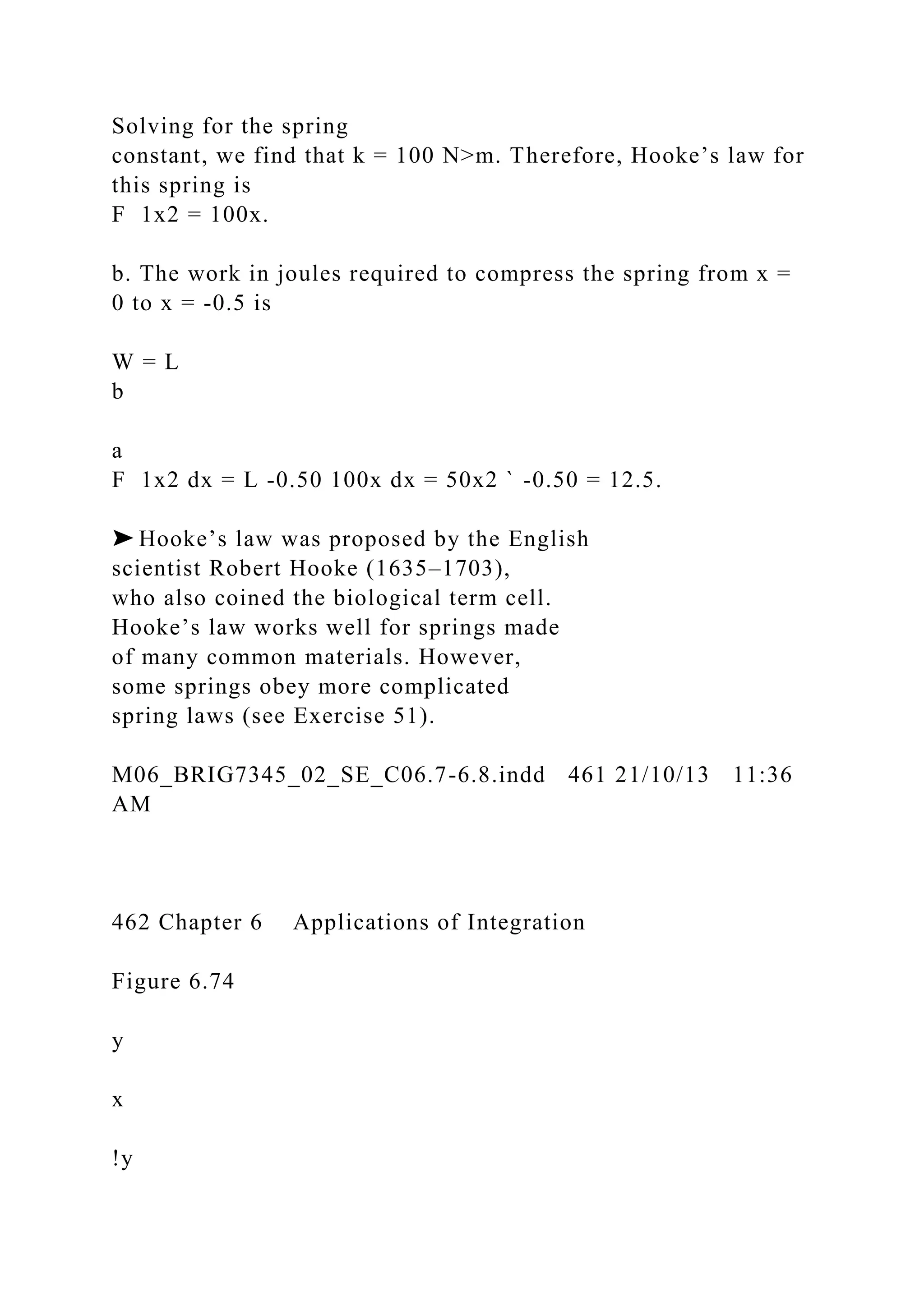 Solving for the spring
constant, we find that k = 100 N>m. Therefore, Hooke’s law for
this spring is
F 1x2 = 100x.
b. The work in joules required to compress the spring from x =
0 to x = -0.5 is
W = L
b
a
F 1x2 dx = L -0.50 100x dx = 50x2 ` -0.50 = 12.5.
➤ Hooke’s law was proposed by the English
scientist Robert Hooke (1635–1703),
who also coined the biological term cell.
Hooke’s law works well for springs made
of many common materials. However,
some springs obey more complicated
spring laws (see Exercise 51).
M06_BRIG7345_02_SE_C06.7-6.8.indd 461 21/10/13 11:36
AM
462 Chapter 6 Applications of Integration
Figure 6.74
y
x
!y
 