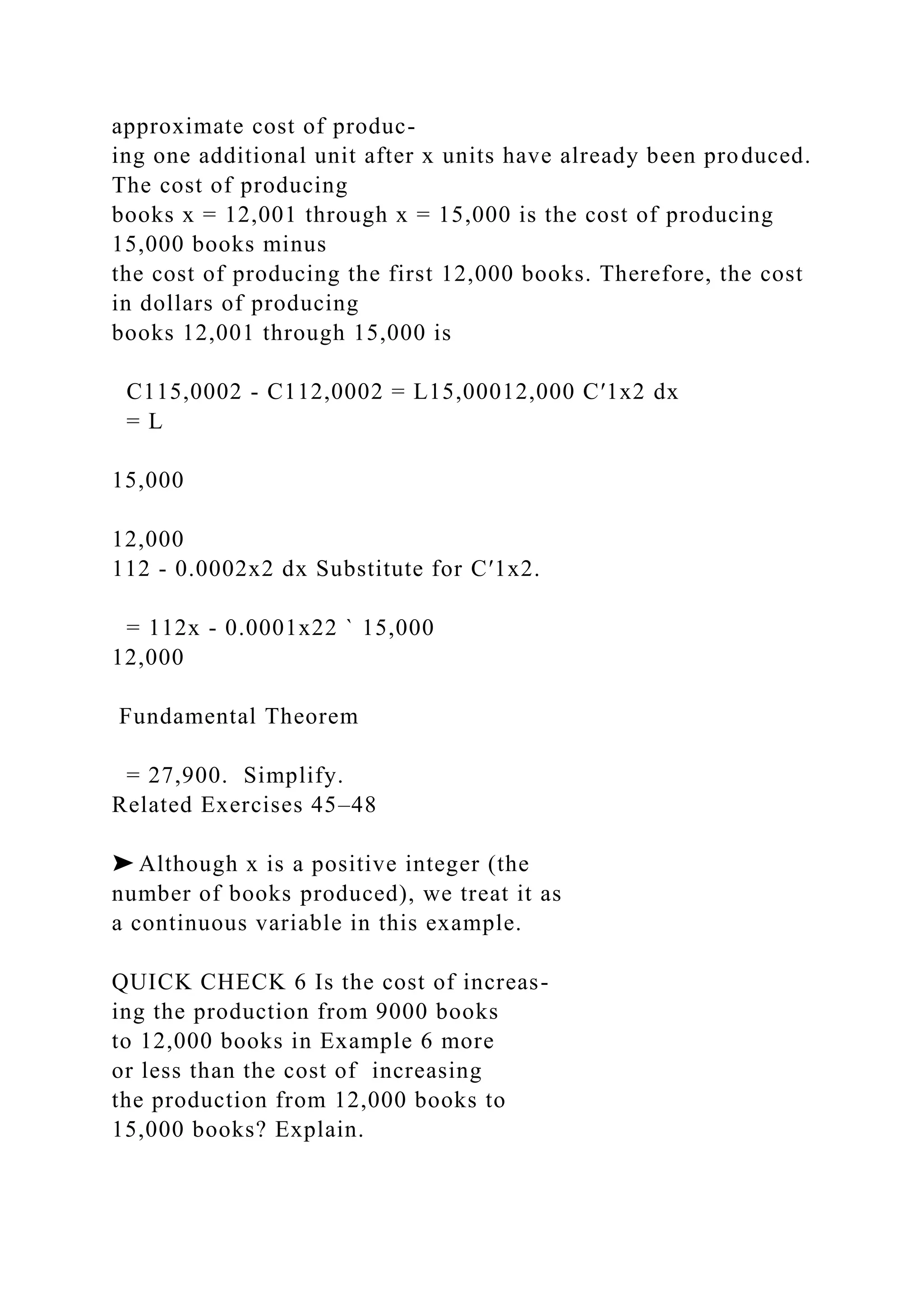 approximate cost of produc-
ing one additional unit after x units have already been produced.
The cost of producing
books x = 12,001 through x = 15,000 is the cost of producing
15,000 books minus
the cost of producing the first 12,000 books. Therefore, the cost
in dollars of producing
books 12,001 through 15,000 is
C115,0002 - C112,0002 = L15,00012,000 C′1x2 dx
= L
15,000
12,000
112 - 0.0002x2 dx Substitute for C′1x2.
= 112x - 0.0001x22 ` 15,000
12,000
Fundamental Theorem
= 27,900. Simplify.
Related Exercises 45–48
➤ Although x is a positive integer (the
number of books produced), we treat it as
a continuous variable in this example.
QUICK CHECK 6 Is the cost of increas-
ing the production from 9000 books
to 12,000 books in Example 6 more
or less than the cost of increasing
the production from 12,000 books to
15,000 books? Explain.
 