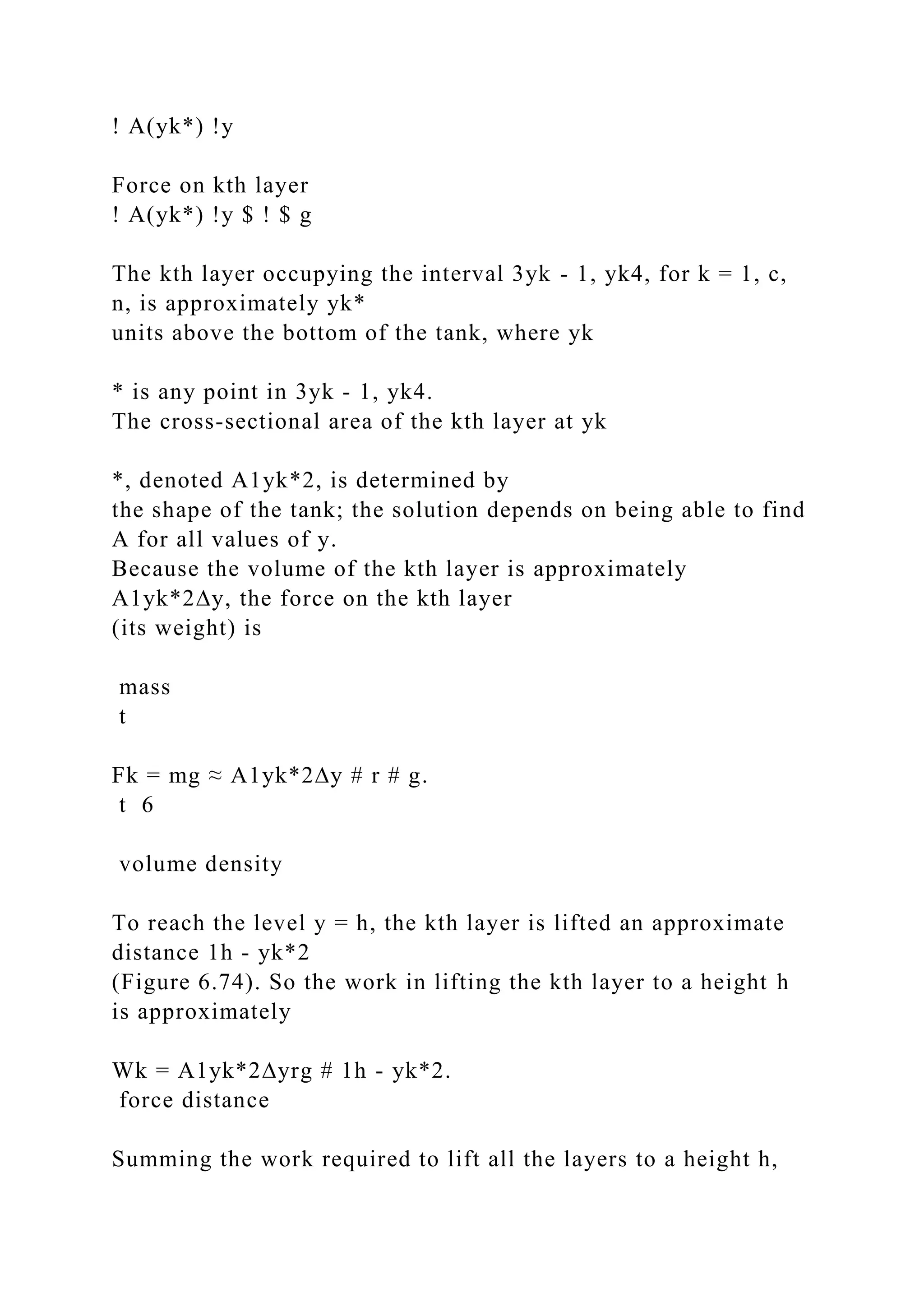 ! A(yk*) !y
Force on kth layer
! A(yk*) !y $ ! $ g
The kth layer occupying the interval 3yk - 1, yk4, for k = 1, c,
n, is approximately yk*
units above the bottom of the tank, where yk
* is any point in 3yk - 1, yk4.
The cross-sectional area of the kth layer at yk
*, denoted A1yk*2, is determined by
the shape of the tank; the solution depends on being able to find
A for all values of y.
Because the volume of the kth layer is approximately
A1yk*2∆y, the force on the kth layer
(its weight) is
mass
t
Fk = mg ≈ A1yk*2∆y # r # g.
t 6
volume density
To reach the level y = h, the kth layer is lifted an approximate
distance 1h - yk*2
(Figure 6.74). So the work in lifting the kth layer to a height h
is approximately
Wk = A1yk*2∆yrg # 1h - yk*2.
force distance
Summing the work required to lift all the layers to a height h,
 