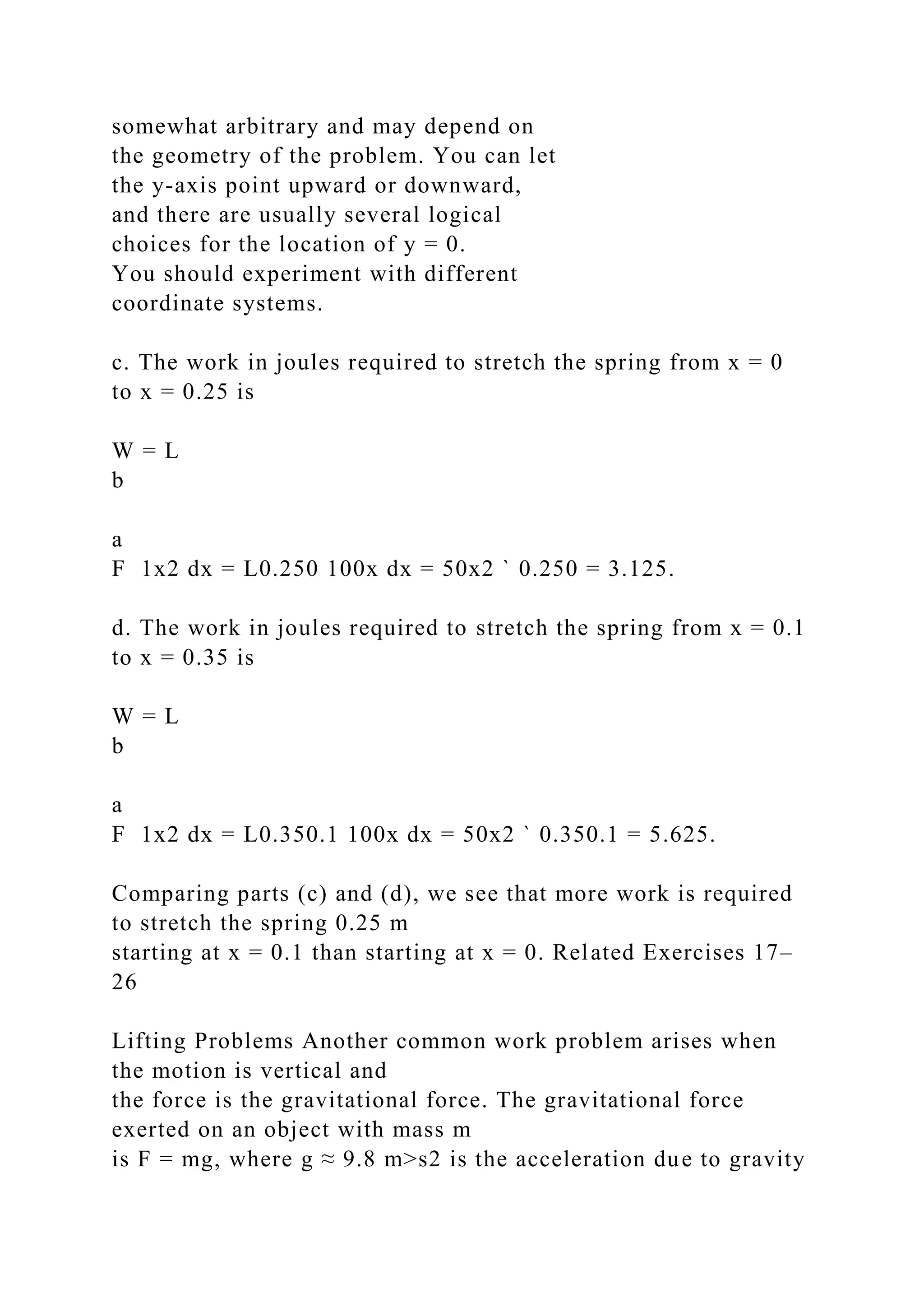 somewhat arbitrary and may depend on
the geometry of the problem. You can let
the y-axis point upward or downward,
and there are usually several logical
choices for the location of y = 0.
You should experiment with different
coordinate systems.
c. The work in joules required to stretch the spring from x = 0
to x = 0.25 is
W = L
b
a
F 1x2 dx = L0.250 100x dx = 50x2 ` 0.250 = 3.125.
d. The work in joules required to stretch the spring from x = 0.1
to x = 0.35 is
W = L
b
a
F 1x2 dx = L0.350.1 100x dx = 50x2 ` 0.350.1 = 5.625.
Comparing parts (c) and (d), we see that more work is required
to stretch the spring 0.25 m
starting at x = 0.1 than starting at x = 0. Related Exercises 17–
26
Lifting Problems Another common work problem arises when
the motion is vertical and
the force is the gravitational force. The gravitational force
exerted on an object with mass m
is F = mg, where g ≈ 9.8 m>s2 is the acceleration due to gravity
 