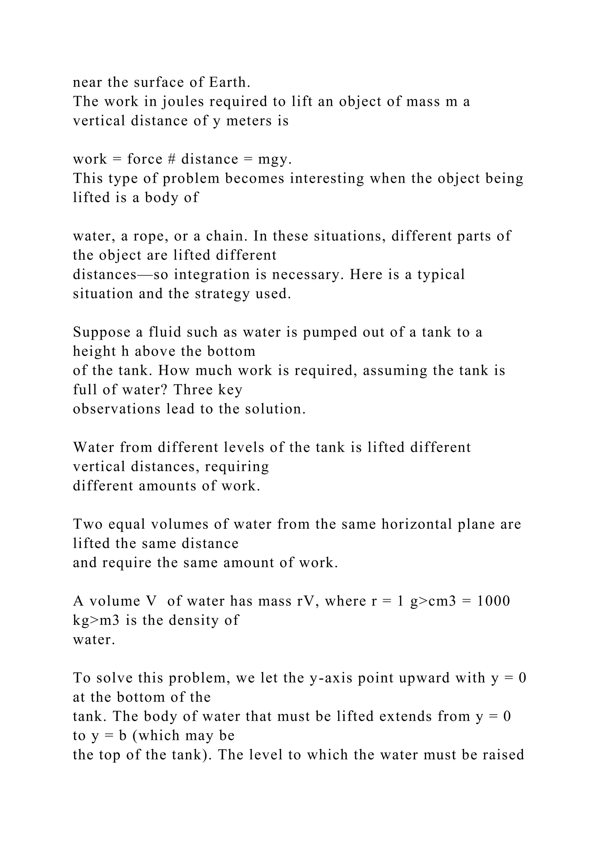 near the surface of Earth.
The work in joules required to lift an object of mass m a
vertical distance of y meters is
work = force # distance = mgy.
This type of problem becomes interesting when the object being
lifted is a body of
water, a rope, or a chain. In these situations, different parts of
the object are lifted different
distances—so integration is necessary. Here is a typical
situation and the strategy used.
Suppose a fluid such as water is pumped out of a tank to a
height h above the bottom
of the tank. How much work is required, assuming the tank is
full of water? Three key
observations lead to the solution.
Water from different levels of the tank is lifted different
vertical distances, requiring
different amounts of work.
Two equal volumes of water from the same horizontal plane are
lifted the same distance
and require the same amount of work.
A volume V of water has mass rV, where r = 1 g>cm3 = 1000
kg>m3 is the density of
water.
To solve this problem, we let the y-axis point upward with y = 0
at the bottom of the
tank. The body of water that must be lifted extends from y = 0
to y = b (which may be
the top of the tank). The level to which the water must be raised
 