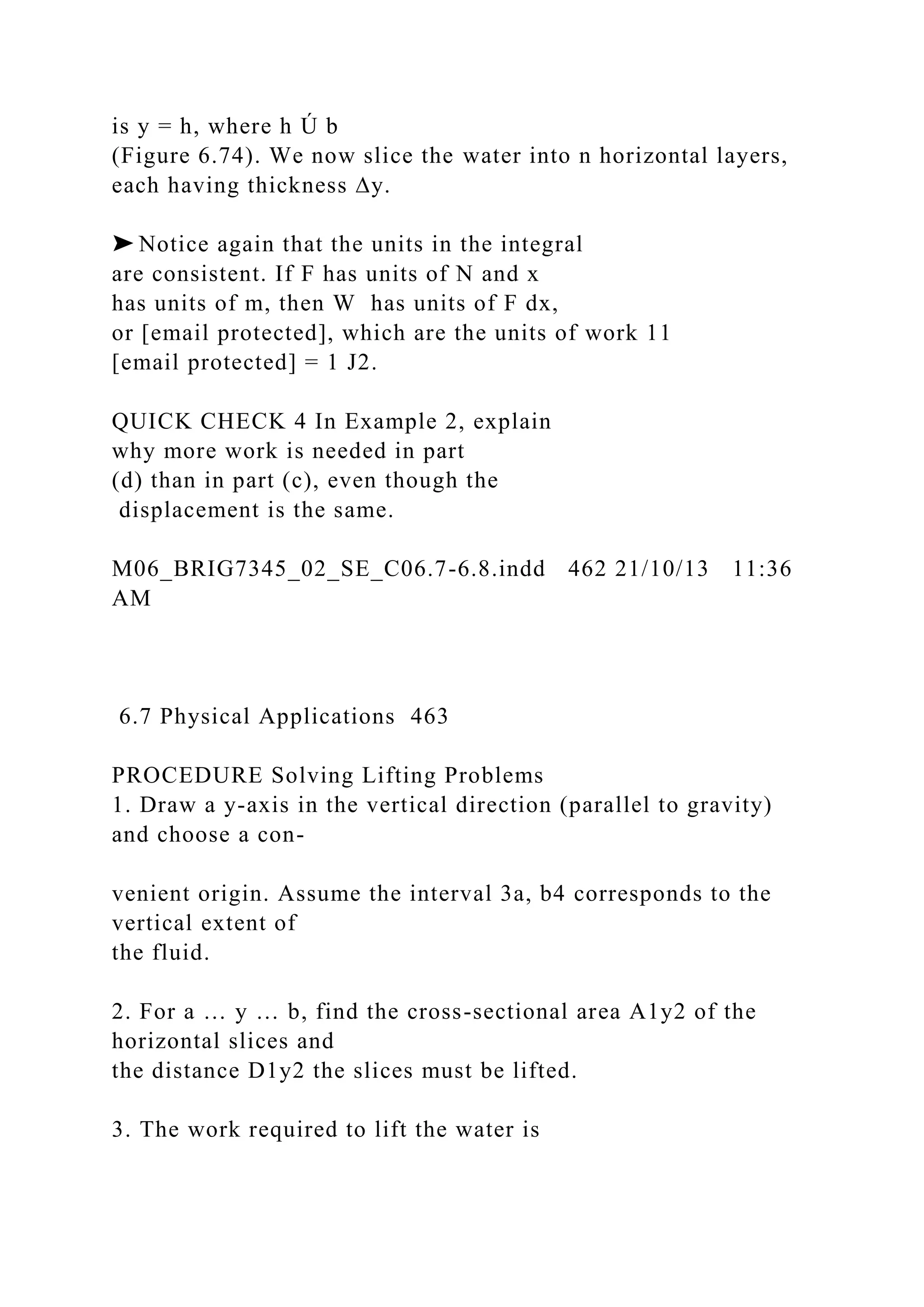 is y = h, where h Ú b
(Figure 6.74). We now slice the water into n horizontal layers,
each having thickness ∆y.
➤ Notice again that the units in the integral
are consistent. If F has units of N and x
has units of m, then W has units of F dx,
or [email protected], which are the units of work 11
[email protected] = 1 J2.
QUICK CHECK 4 In Example 2, explain
why more work is needed in part
(d) than in part (c), even though the
displacement is the same.
M06_BRIG7345_02_SE_C06.7-6.8.indd 462 21/10/13 11:36
AM
6.7 Physical Applications 463
PROCEDURE Solving Lifting Problems
1. Draw a y-axis in the vertical direction (parallel to gravity)
and choose a con-
venient origin. Assume the interval 3a, b4 corresponds to the
vertical extent of
the fluid.
2. For a … y … b, find the cross-sectional area A1y2 of the
horizontal slices and
the distance D1y2 the slices must be lifted.
3. The work required to lift the water is
 