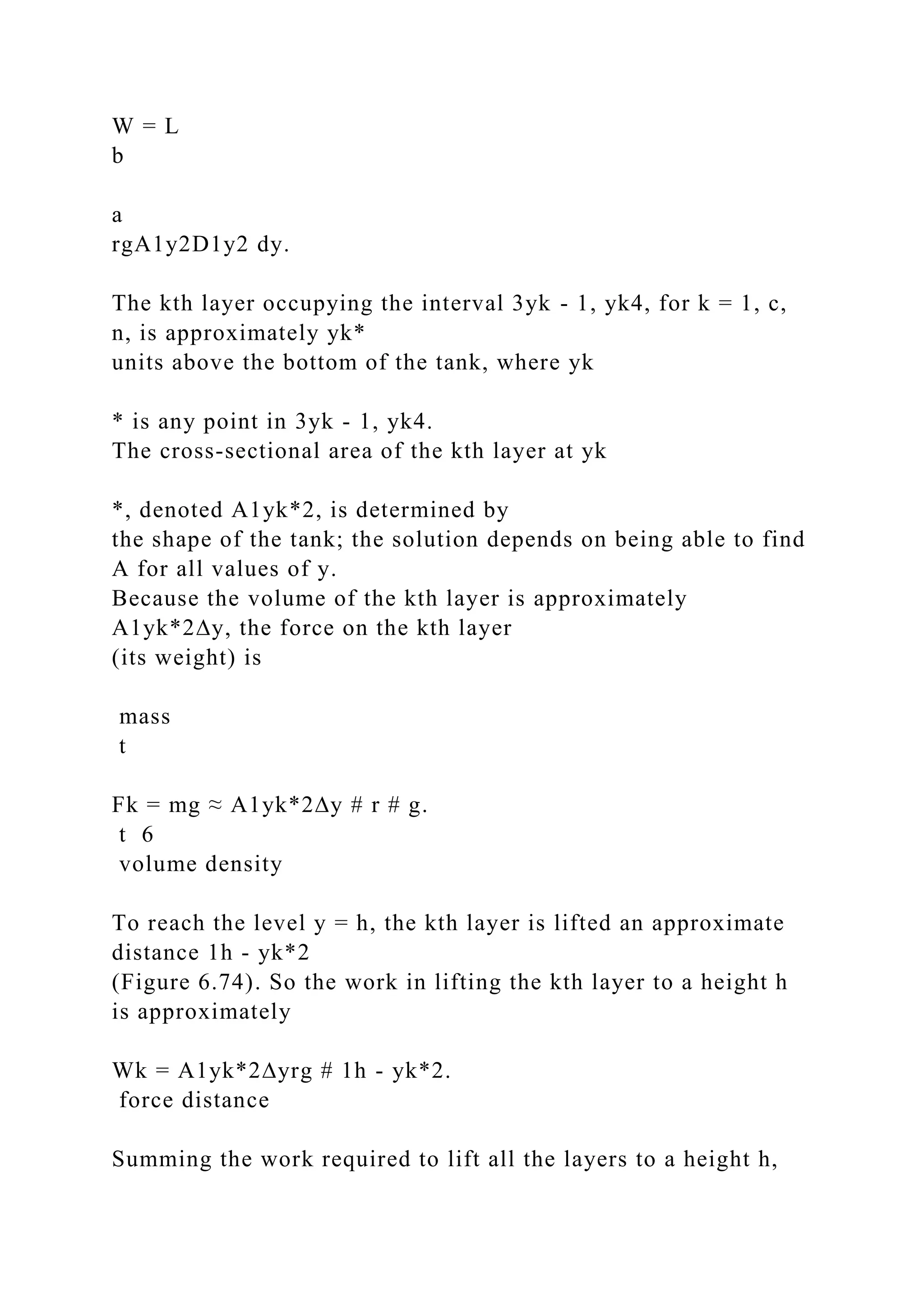 W = L
b
a
rgA1y2D1y2 dy.
The kth layer occupying the interval 3yk - 1, yk4, for k = 1, c,
n, is approximately yk*
units above the bottom of the tank, where yk
* is any point in 3yk - 1, yk4.
The cross-sectional area of the kth layer at yk
*, denoted A1yk*2, is determined by
the shape of the tank; the solution depends on being able to find
A for all values of y.
Because the volume of the kth layer is approximately
A1yk*2∆y, the force on the kth layer
(its weight) is
mass
t
Fk = mg ≈ A1yk*2∆y # r # g.
t 6
volume density
To reach the level y = h, the kth layer is lifted an approximate
distance 1h - yk*2
(Figure 6.74). So the work in lifting the kth layer to a height h
is approximately
Wk = A1yk*2∆yrg # 1h - yk*2.
force distance
Summing the work required to lift all the layers to a height h,
 