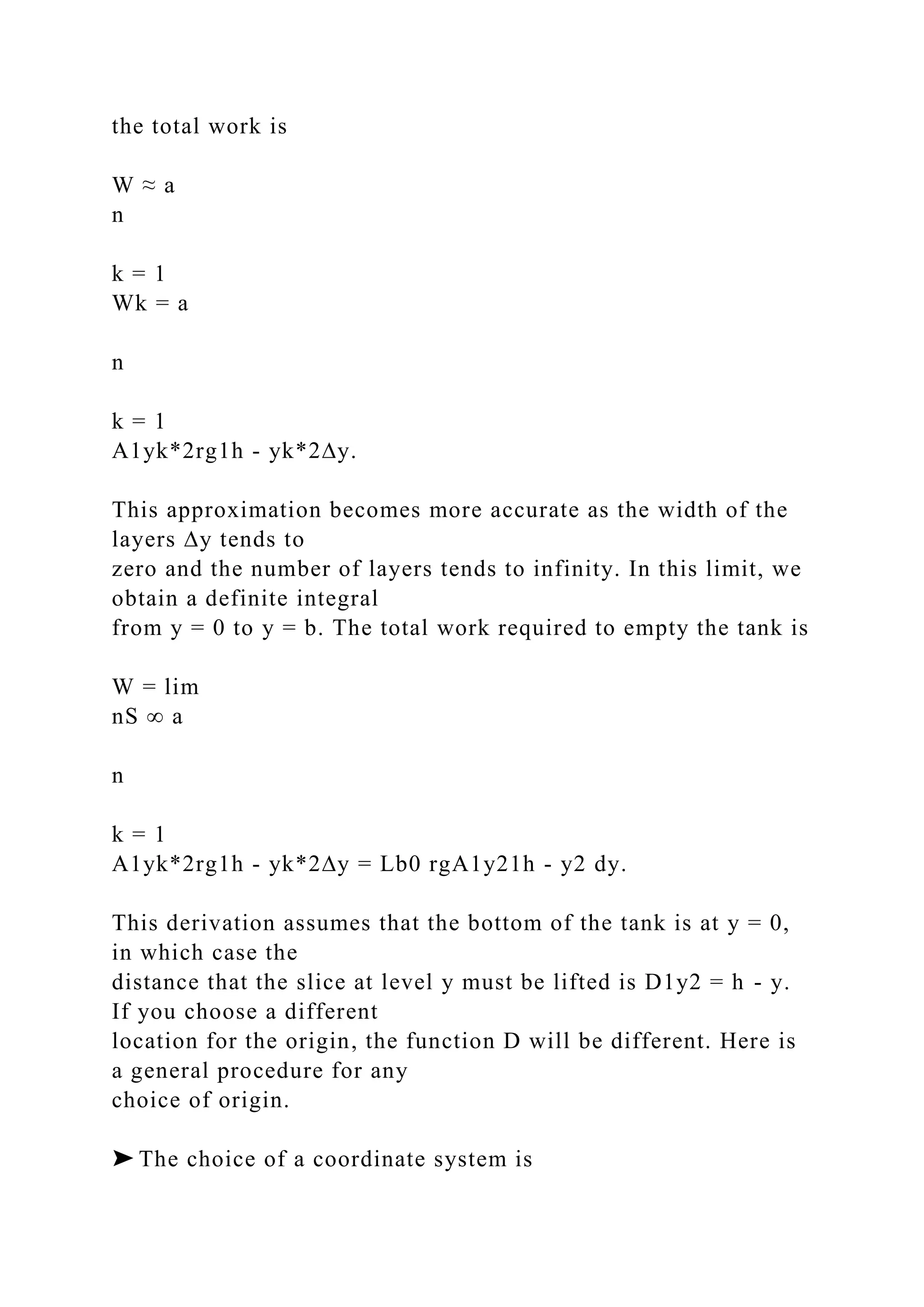 the total work is
W ≈ a
n
k = 1
Wk = a
n
k = 1
A1yk*2rg1h - yk*2∆y.
This approximation becomes more accurate as the width of the
layers ∆y tends to
zero and the number of layers tends to infinity. In this limit, we
obtain a definite integral
from y = 0 to y = b. The total work required to empty the tank is
W = lim
nS ∞ a
n
k = 1
A1yk*2rg1h - yk*2∆y = Lb0 rgA1y21h - y2 dy.
This derivation assumes that the bottom of the tank is at y = 0,
in which case the
distance that the slice at level y must be lifted is D1y2 = h - y.
If you choose a different
location for the origin, the function D will be different. Here is
a general procedure for any
choice of origin.
➤ The choice of a coordinate system is
 