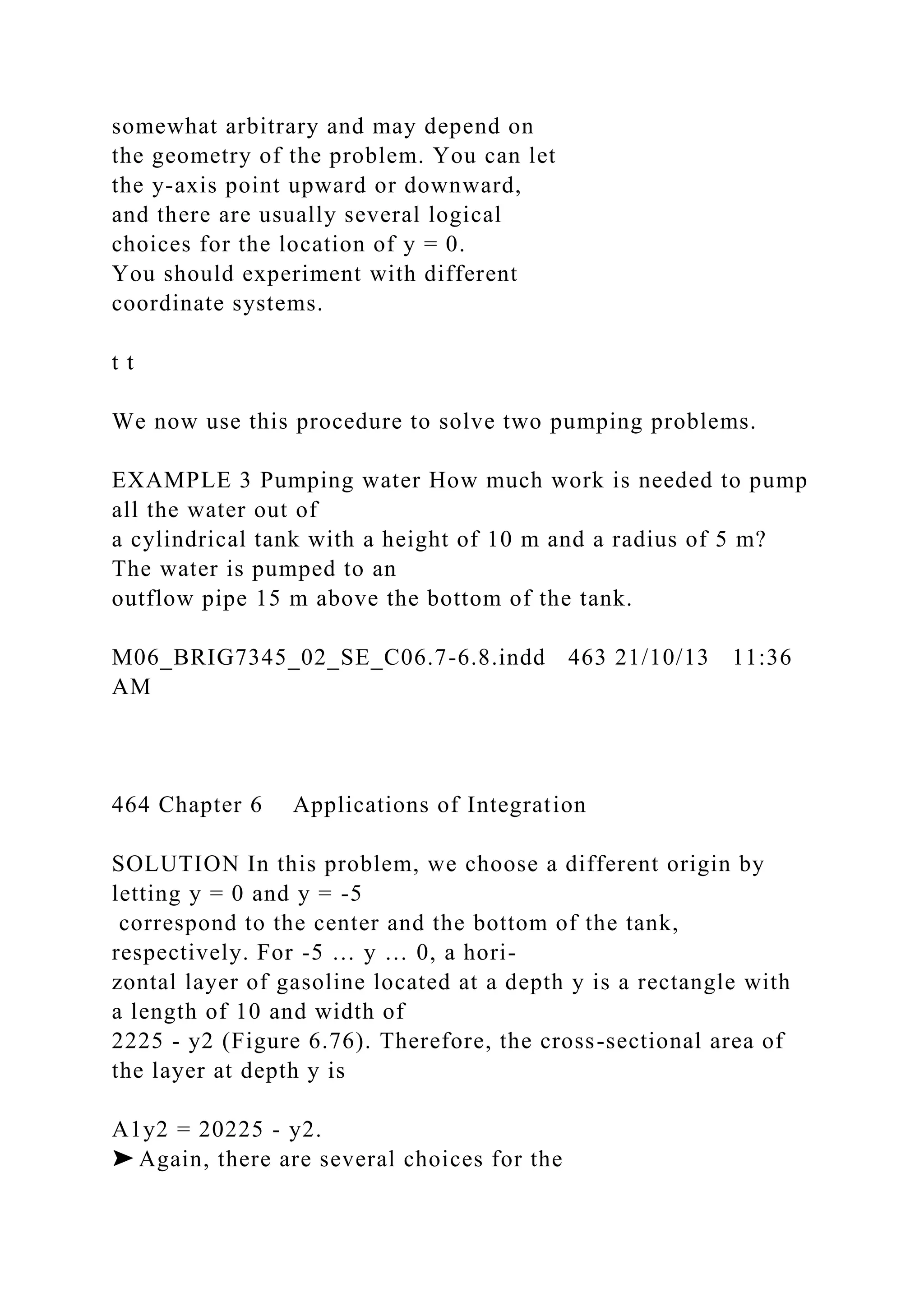 somewhat arbitrary and may depend on
the geometry of the problem. You can let
the y-axis point upward or downward,
and there are usually several logical
choices for the location of y = 0.
You should experiment with different
coordinate systems.
t t
We now use this procedure to solve two pumping problems.
EXAMPLE 3 Pumping water How much work is needed to pump
all the water out of
a cylindrical tank with a height of 10 m and a radius of 5 m?
The water is pumped to an
outflow pipe 15 m above the bottom of the tank.
M06_BRIG7345_02_SE_C06.7-6.8.indd 463 21/10/13 11:36
AM
464 Chapter 6 Applications of Integration
SOLUTION In this problem, we choose a different origin by
letting y = 0 and y = -5
correspond to the center and the bottom of the tank,
respectively. For -5 … y … 0, a hori-
zontal layer of gasoline located at a depth y is a rectangle with
a length of 10 and width of
2225 - y2 (Figure 6.76). Therefore, the cross-sectional area of
the layer at depth y is
A1y2 = 20225 - y2.
➤ Again, there are several choices for the
 