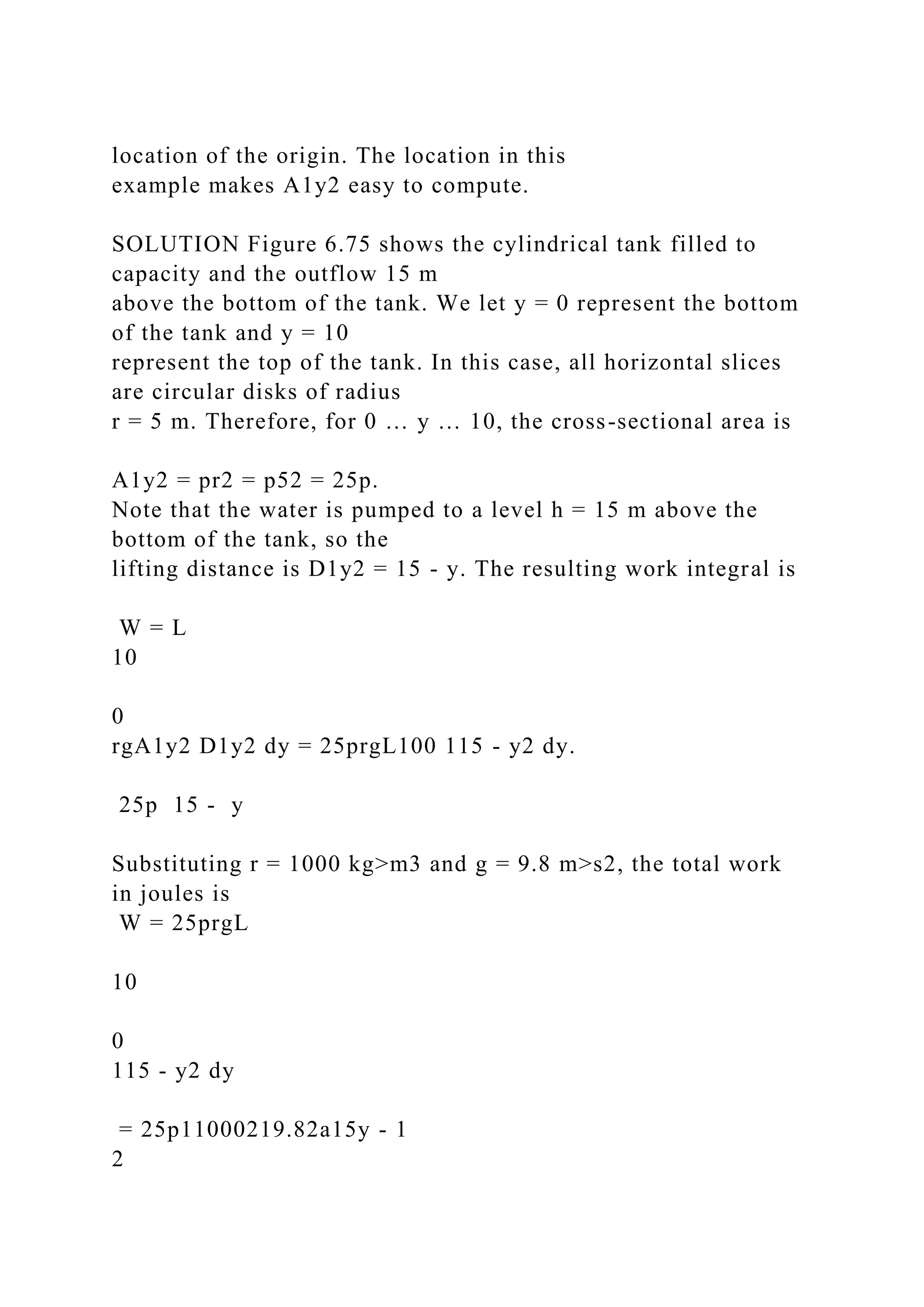location of the origin. The location in this
example makes A1y2 easy to compute.
SOLUTION Figure 6.75 shows the cylindrical tank filled to
capacity and the outflow 15 m
above the bottom of the tank. We let y = 0 represent the bottom
of the tank and y = 10
represent the top of the tank. In this case, all horizontal slices
are circular disks of radius
r = 5 m. Therefore, for 0 … y … 10, the cross-sectional area is
A1y2 = pr2 = p52 = 25p.
Note that the water is pumped to a level h = 15 m above the
bottom of the tank, so the
lifting distance is D1y2 = 15 - y. The resulting work integral is
W = L
10
0
rgA1y2 D1y2 dy = 25prgL100 115 - y2 dy.
25p 15 - y
Substituting r = 1000 kg>m3 and g = 9.8 m>s2, the total work
in joules is
W = 25prgL
10
0
115 - y2 dy
= 25p11000219.82a15y - 1
2
 