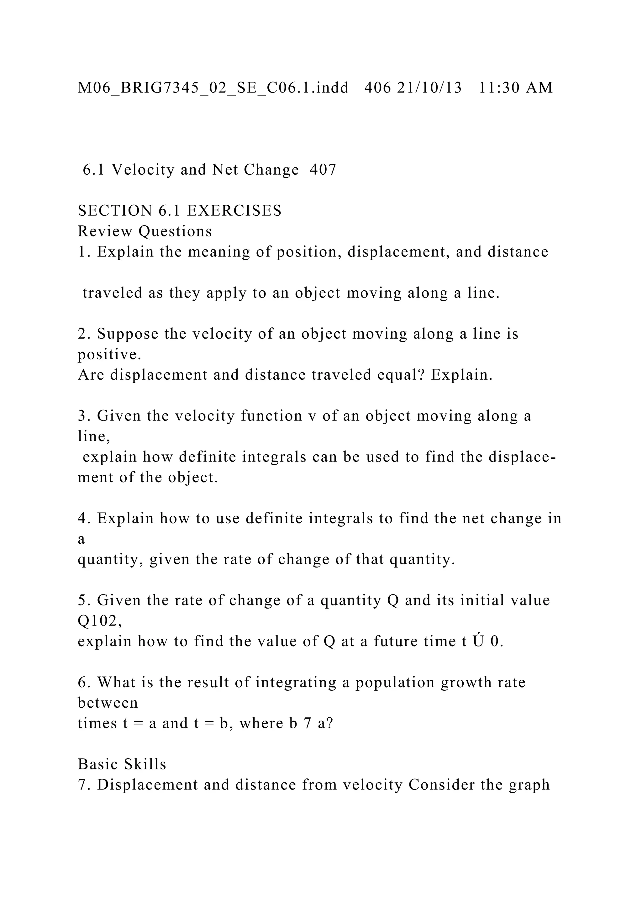 M06_BRIG7345_02_SE_C06.1.indd 406 21/10/13 11:30 AM
6.1 Velocity and Net Change 407
SECTION 6.1 EXERCISES
Review Questions
1. Explain the meaning of position, displacement, and distance
traveled as they apply to an object moving along a line.
2. Suppose the velocity of an object moving along a line is
positive.
Are displacement and distance traveled equal? Explain.
3. Given the velocity function v of an object moving along a
line,
explain how definite integrals can be used to find the displace-
ment of the object.
4. Explain how to use definite integrals to find the net change in
a
quantity, given the rate of change of that quantity.
5. Given the rate of change of a quantity Q and its initial value
Q102,
explain how to find the value of Q at a future time t Ú 0.
6. What is the result of integrating a population growth rate
between
times t = a and t = b, where b 7 a?
Basic Skills
7. Displacement and distance from velocity Consider the graph
 